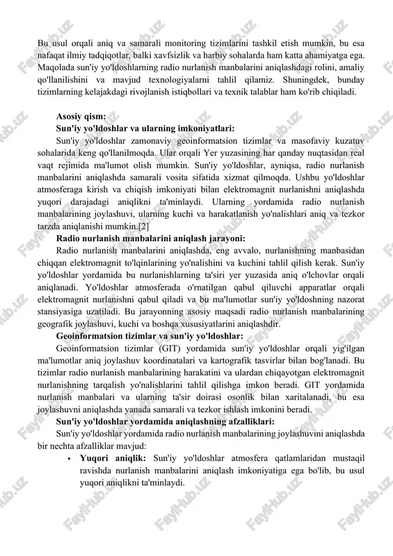 ng joylashuvini aniqlash ko'plab ilmiy, texnik va xavfsizlik muammolarini keltirib chiqaradi.[1] sun'iy yo'ldoshlar yordamida radio nurlanish manbalarining joylashuvini aniqlash masalasi, uzoq masofalarda va qiyin sharoitlarda axborot olish imkoniyatlarini yaratadi. bu usul orqali aniq va samarali monitoring tizimlarini tashkil etish mumkin, bu esa nafaqat ilmiy tadqiqotlar, balki xavfsizlik va harbiy sohalarda ham katta ahamiyatga ega. maqolada sun'iy yo'ldoshlarning radio nurlanish manbalarini aniqlashdagi rolini, amaliy qo'llanilishini va mavjud texnologiyalarni tahlil qilamiz. shuningdek, bunday tizimlarning kelajakdagi rivojlanish istiqbollari va texnik talablar ham ko'rib chiqiladi. asosiy qism: sun'iy yo'ldoshlar va ularning imkoniyatlari: sun'iy yo'ldoshlar zamonaviy geoinformatsion tizimlar va masofaviy kuzatuv sohalarida keng qo'llanilmoqda. ular orqali yer yuzasining har qanday nuqtasidan real vaqt rejimida ma'lumot olish mumkin. sun'iy yo'ldoshlar, ayniqsa, radio nurlanish manbalarini aniqlashda samarali vosita sifatida xizmat qilmoqda. ushbu yo'ldoshlar atmosferaga kirish va chiqish imkoniyati bilan elektromagnit nurlanishni aniqlashda yuqori darajadagi aniqlikni ta'minlaydi. ularning yordamida radio nurlanish manbalarining joylashuvi, ularning kuchi va harakatlanish yo'nalishlari …