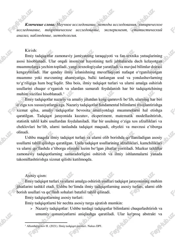 ojidaetsya, chto statya budet polezna pri opredelenii sootvetstvuyushix metodov dlya vibora i primeneniya v protsesse issledovaniya. eti analizi pomogayut kachestvenno uluchshit nauchnie razrabotki. klyuchevie slova: nauchnoe issledovanie, metodi issledovaniya, empiricheskoe issledovanie, teoreticheskoe issledovanie, eksperiment, statisticheskiy analiz, nablyudenie, metodologiya. kirish: ilmiy tadqiqotlar zamonaviy jamiyatning taraqqiyoti va fan-texnika yutuqlarining asosi hisoblanadi. ular orqali insoniyat hayotining turli jabhalarida duch kelayotgan muammolarga yechim topiladi, yangi texnologiyalar yaratiladi va mavjud bilimlar doirasi kengaytiriladi. har qanday ilmiy izlanishning muvaffaqiyati nafaqat o‘rganilayotgan muammo yoki mavzuning ahamiyatiga, balki tanlangan usul va yondashuvlarning to‘g‘riligiga ham bog‘liqdir. shu bois, ilmiy tadqiqot turlari va ularni amalga oshirish usullarini chuqur o‘rganish va ulardan samarali foydalanish har bir tadqiqotchining muhim vazifasi hisoblanadi.1 ilmiy tadqiqotlar nazariy va amaliy jihatdan keng qamrovli bo‘lib, ularning har biri o‘ziga xos xususiyatlarga ega. nazariy tadqiqotlar fundamental bilimlarni rivojlantirishga xizmat qilsa, amaliy tadqiqotlar bevosita amaliyotdagi muammolarni hal etishga qaratilgan. tadqiqot jarayonida kuzatuv, eksperiment, matematik modellashtirish, statistik tahlil kabi usullardan …