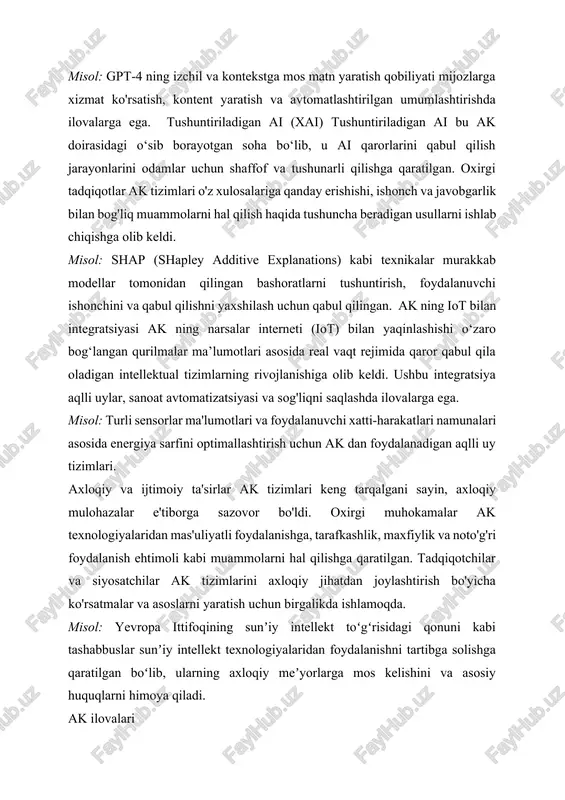 ayotgan soha bo‘lib, u ai qarorlarini qabul qilish jarayonlarini odamlar uchun shaffof va tushunarli qilishga qaratilgan. oxirgi tadqiqotlar ak tizimlari o'z xulosalariga qanday erishishi, ishonch va javobgarlik bilan bog'liq muammolarni hal qilish haqida tushuncha beradigan usullarni ishlab chiqishga olib keldi. misol: shap (shapley additive explanations) kabi texnikalar murakkab modellar tomonidan qilingan bashoratlarni tushuntirish, foydalanuvchi ishonchini va qabul qilishni yaxshilash uchun qabul qilingan. ak ning iot bilan integratsiyasi ak ning narsalar interneti (iot) bilan yaqinlashishi o‘zaro bog‘langan qurilmalar ma’lumotlari asosida real vaqt rejimida qaror qabul qila oladigan intellektual tizimlarning rivojlanishiga olib keldi. ushbu integratsiya aqlli uylar, sanoat avtomatizatsiyasi va sog'liqni saqlashda ilovalarga ega. misol: turli sensorlar ma'lumotlari va foydalanuvchi xatti-harakatlari namunalari asosida energiya sarfini optimallashtirish uchun ak dan foydalanadigan aqlli uy tizimlari. axloqiy va ijtimoiy ta'sirlar ak tizimlari keng tarqalgani sayin, axloqiy mulohazalar e'tiborga sazovor bo'ldi. oxirgi muhokamalar ak texnologiyalaridan mas'uliyatli foydalanishga, tarafkashlik, maxfiylik va noto'g'ri foydalanish ehtimoli kabi muammolarni hal …