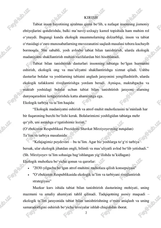 o‘rgatishimiz lozim.” (o‘zbekiston respublikasi prezidenti shavkat mirziyoyevning nutqidan) ta’lim va tarbiya masalasida: “kelajagimiz poydevori – bu ta’lim. agar biz yoshlarga to‘g‘ri tarbiya bersak, ular ekologik jihatdan ongli, bilimli va mas’uliyatli avlod bo‘lib yetishadi.” (sh. mirziyoyev ta’lim sohasiga bag‘ishlangan yig‘ilishda ta’kidlagan) ekologik muhofaza bo‘yicha qonun va qarorlar:  "2030-yilgacha bo‘lgan atrof-muhitni muhofaza qilish konsepsiyasi"  "o‘zbekiston respublikasida ekologik ta’lim va tarbiyani rivojlantirish strategiyasi" mazkur kurs ishida tabiat bilan tanishtirish dasturining mohiyati, uning mazmuni va amaliy ahamiyati tahlil qilinadi. tadqiqotning asosiy maqsadi – ekologik ta’lim jarayonida tabiat bilan tanishtirishning o‘rnini aniqlash va uning samaradorligini oshirish bo‘yicha tavsiyalar ishlab chiqishdan iborat. 3 kurs ishining dolzarbligi: hozirgi davrda atrof-muhitni muhofaza qilish va ekologik barqarorlikni ta’minlash global muammolar qatoriga kiradi. inson faoliyatining tabiatga ta’siri ortib borayotgan bir paytda, yosh avlodda ekologik ong va madaniyatni shakllantirish dolzarb vazifalardan biri hisoblanadi. tabiat bilan tanishtirish dasturlari bolalar va yoshlarga atrof-muhitni tushuntirish, uni asrash va undan oqilona foydalanish ko‘nikmalarini …