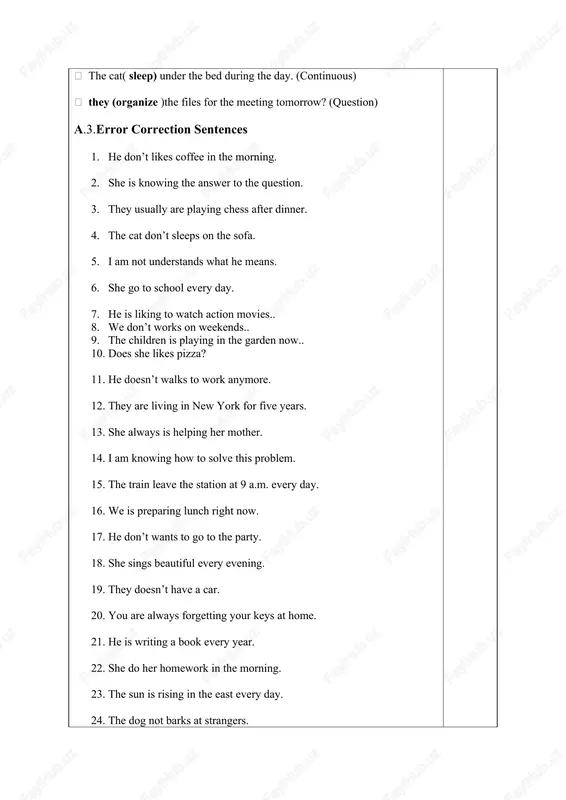 ences 1. he don’t likes coffee in the morning. 2. she is knowing the answer to the question. 3. they usually are playing chess after dinner. 4. the cat don’t sleeps on the sofa. 5. i am not understands what he means. 6. she go to school every day. 7. he is liking to watch action movies.. 8. we don’t works on weekends.. 9. the children is playing in the garden now.. 10. does she likes pizza? 11. he doesn’t walks to work anymore. 12. they are living in new york for five years. 13. she always is helping her mother. 14. i am knowing how to solve this problem. 15. the train leave the station at 9 a.m. every day. 16. we is preparing lunch right now. 17. he don’t wants to go to the party. 18. she sings beautiful every evening. 19. they doesn’t have a car. 20. …