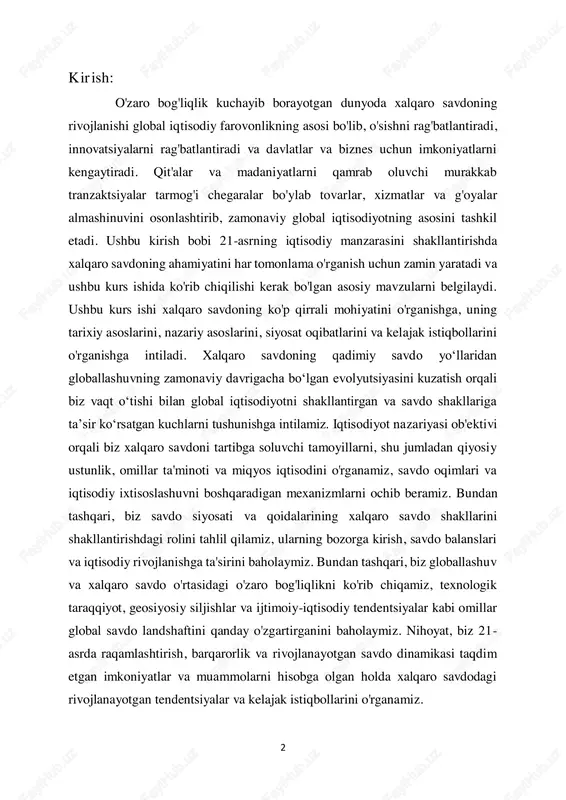 chiqamiz, texnologik taraqqiyot, geosiyosiy siljishlar va ijtimoiy-iqtisodiy tendentsiyalar kabi omillar global savdo landshaftini qanday o'zgartirganini baholaymiz. nihoyat, biz 21- asrda raqamlashtirish, barqarorlik va rivojlanayotgan savdo dinamikasi taqdim etgan imkoniyatlar va muammolarni hisobga olgan holda xalqaro savdodagi rivojlanayotgan tendentsiyalar va kelajak istiqbollarini o'rganamiz. 3 xulosa qilib aytganda, ushbu kurs ishi xalqaro savdoning global iqtisodiy taraqqiyotni boshqarishdagi ahamiyatini har tomonlama tushunishga, uning tarixiy evolyutsiyasi, nazariy asoslari, siyosat oqibatlari va kelajak traektoriyasi haqida tushuncha berishga intiladi. ushbu mavzularni o'rganish orqali biz talabalarni global iqtisodiyotning murakkabliklarida harakat qilish va tobora o'zaro bog'langan dunyoda ongli qarorlar qabul qilishga hissa qo'shish uchun zarur bo'lgan bilim va analitik vositalar bilan jihozlashni maqsad qilganmiz. kurs ish xalqaro savdoning ahamiyati: xalqaro savdo jahon iqtisodiyotining qon tomiri bo'lib, tovarlar, xizmatlar va kapitalning chegaralar orqali almashinuvini osonlashtiradi. qiyosiy ustunlik va ixtisoslashuvdan foydalangan holda, mamlakatlar resurslarni taqsimlashni optimallashtirishi, samaradorlikni oshirishi va iqtisodiy farovonlik uchun yangi imkoniyatlarni ochishi mumkin. bundan tashqari, xalqaro savdo …