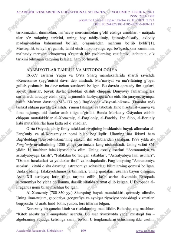 blikamiz yosh avlodi, birinchi prezidentimiz islom karimov aytganidek, “...necha yillar bizni academic research in educational sciences volume 2 | issue 6 | 2021 issn: 2181-1385 scientific journal impact factor (sjif) 2021: 5.723 doi: 10.24412/2181-1385-2021-6-108-113 academic research, uzbekistan 109 www.ares.uz tariximizdan, dinmizdan, ma‟naviy merosimizdan g‟ofil etishga urindilar, - natijada ular o‟z xalqning tarixini, uning boy tabiiy-ilmiy, ijtimoiy-falsafiy, axloqiy madagiyatidan bahramand bo‟lish, o‟rganishdan mahrum bo‟lib keldi”[1]. mustaqillik tufayli o‟rganish, tahlil etish imkoniyatiga ega bo‟lgach, ona zaminimiz ma‟naviy merosini chuqurroq o‟rganish biz yoshlarning vazifamiz, inchunun, o‟z tarixini bilmagan xalqning kelajagi ham bo‟lmaydi. adabiyotlar tahlili va metodologiya ix-xv asrlarni yaqin va o‟rta sharq mamlakatlarida shartli ravishda «renessans» (uyg‟onish) davri deb atashadi. ma‟naviyat va ma‟rifatning g‟oyat gullab-yashnashi bu davr uchun xarakterli bo‟lgan. bu davrda qomusiy ilm egalari, ajoyib shoirlar, buyuk davlat arboblari etishib chiqqan. dunyoviy fanlarning tez sur‟atlarda taraqqiy etishi keng tarjimonlik faoliyatiga ta‟sir etdi. bu jarayon, ayniqsa halifa ma‟mun davrida (813-133 yy.) bag‟dodda «bayt-ul-hikma» …