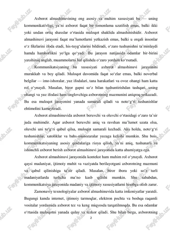 natijasida odamlar bir-birini yaxshiroq anglab, muammolarni hal qilishda o‘zaro yordam ko‘rsatadi. kommunikatsiyaning bu xususiyati axborot almashinuvi jarayonini murakkab va boy qiladi. muloqot davomida faqat so‘zlar emas, balki noverbal belgilar — imo-ishoralar, yuz ifodalari, tana harakatlari va ovoz ohangi ham katta rol o‘ynaydi. masalan, biror gapni so‘z bilan tushuntirishdan tashqari, uning ohangi va yuz ifodasi ham tinglovchiga axborotning mazmunini aniqroq yetkazadi. bu esa muloqot jarayonini yanada samarali qiladi va noto‘g‘ri tushunishlar ehtimolini kamaytiradi. axborot almashinuvida axborot beruvchi va oluvchi o‘rtasidagi o‘zaro ta’sir juda muhimdir. agar axborot beruvchi aniq va ravshan ma’lumot uzata olsa, oluvchi uni to‘g‘ri qabul qilsa, muloqot samarali kechadi. aks holda, noto‘g‘ri tushunishlar, xatoliklar va bahs-munozaralar yuzaga kelishi mumkin. shu bois, kommunikatsiyaning asosiy qoidalariga rioya qilish, ya’ni aniq, tushunarli va ishonchli axborot berish axborot almashinuvi jarayonida katta ahamiyatga ega. axborot almashinuvi jarayonida kontekst ham muhim rol o‘ynaydi. axborot qaysi madaniyat, ijtimoiy muhit va vaziyatda berilayotgani axborotning mazmuni va qabul …