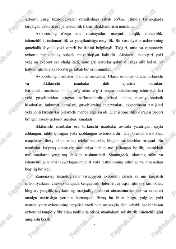 hini belgilaydi. to‘g‘ri, aniq va zamonaviy axborot har qanday sohada muvaffaqiyat kalitidir. aksincha, noto‘g‘ri yoki yolg‘on axborot esa chalg‘itadi, noto‘g‘ri qarorlar qabul qilishga olib keladi va hattoki ijtimoiy xavf-xatarga sabab bo‘lishi mumkin. axborotning manbalari ham xilma-xildir. ularni umumiy tarzda birlamchi va ikkilamchi manbalar deb ajratish mumkin. birlamchi manbalar — bu to‘g‘ridan-to‘g‘ri voqea-hodisalarning ishtirokchilari yoki guvohlaridan olingan ma’lumotlardir. misol uchun, rasmiy statistik hisobotlar, hukumat qarorlari, guvohlarning intervyulari, eksperiment natijalari yoki jonli kuzatuvlar birlamchi manbalarga kiradi. ular ishonchlilik darajasi yuqori bo‘lgan asosiy axborot manbasi sanaladi. ikkilamchi manbalar esa birlamchi manbalar asosida yaratilgan, qayta ishlangan, tahlil qilingan yoki izohlangan axborotlardir. ular orasida darsliklar, maqolalar, ilmiy ishlanmalar, teleko‘rsatuvlar, bloglar va sharhlar mavjud. bu manbalar ko‘proq ommaviy auditoriya uchun mo‘ljallangan bo‘lib, murakkab ma’lumotlarni yengilroq shaklda tushuntiradi. shuningdek, ularning sifati va ishonchliligi ularni tayyorlagan muallif yoki tashkilotning bilimiga va maqsadiga bog‘liq bo‘ladi. zamonaviy texnologiyalar taraqqiyoti axborotni izlash va uni tarqatish imkoniyatlarini cheksiz darajada kengaytirdi. internet, ayniqsa, …