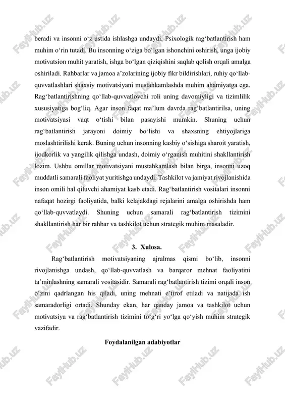 shlari, ruhiy qo‘llab-quvvatlashlari shaxsiy motivatsiyani mustahkamlashda muhim ahamiyatga ega. rag‘batlantirishning qo‘llab-quvvatlovchi roli uning davomiyligi va tizimlilik xususiyatiga bog‘liq. agar inson faqat ma’lum davrda rag‘batlantirilsa, uning motivatsiyasi vaqt o‘tishi bilan pasayishi mumkin. shuning uchun rag‘batlantirish jarayoni doimiy bo‘lishi va shaxsning ehtiyojlariga moslashtirilishi kerak. buning uchun insonning kasbiy o‘sishiga sharoit yaratish, ijodkorlik va yangilik qilishga undash, doimiy o‘rganish muhitini shakllantirish lozim. ushbu omillar motivatsiyani mustahkamlash bilan birga, insonni uzoq muddatli samarali faoliyat yuritishga undaydi. tashkilot va jamiyat rivojlanishida inson omili hal qiluvchi ahamiyat kasb etadi. rag‘batlantirish vositalari insonni nafaqat hozirgi faoliyatida, balki kelajakdagi rejalarini amalga oshirishda ham qo‘llab-quvvatlaydi. shuning uchun samarali rag‘batlantirish tizimini shakllantirish har bir rahbar va tashkilot uchun strategik muhim masaladir. 3. xulosa. rag‘batlantirish motivatsiyaning ajralmas qismi bo‘lib, insonni rivojlanishga undash, qo‘llab-quvvatlash va barqaror mehnat faoliyatini ta’minlashning samarali vositasidir. samarali rag‘batlantirish tizimi orqali inson o‘zini qadrlangan his qiladi, uning mehnati e’tirof etiladi va natijada ish samaradorligi ortadi. shunday ekan, har …