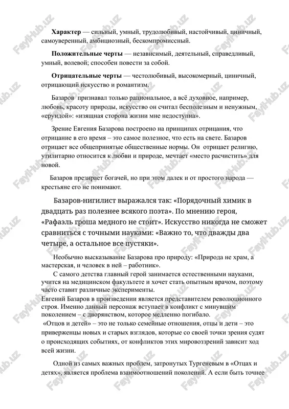tsinichniy, samouverenniy, ambitsiozniy, beskompromissniy. polojitelnie cherti — nezavisimiy, deyatelniy, spravedliviy, umniy, volevoy; sposoben povesti za soboy. otritsatelnie cherti — chestolyubiviy, visokomerniy, tsinichniy, otritsayushiy iskusstvo i romantizm. bazarov priznaval tolko ratsionalnoe, a vsyo duxovnoe, naprimer, lyubov, krasotu prirodi, iskusstvo on schital bespoleznim i nenujnim, «erundoy»: «izyashnaya storona jizni mne nedostupna». zrenie evgeniya bazarova postroeno na printsipax otritsaniya, chto otritsanie v ego vremya – eto samoe poleznoe, chto est na svete. bazarov otritsaet vse obsheprinyatie obshestvennie normi. on otritsaet religiyu, utilitarno otnositsya k lyubvi i prirode, mechtaet «mesto raschistit» dlya novoy. bazarov preziraet bogachey, no pri etom dalek i ot prostogo naroda — krestyane ego ne ponimayut. bazarov-nigilist virajalsya tak: «poryadochniy ximik v dvadtsat raz poleznee vsyakogo poeta». po mneniyu geroya, «rafael grosha mednogo ne stoit». iskusstvo nikogda ne smojet sravnitsya s tochnimi naukami: «vajno to, chto dvajdi dva chetire, a ostalnoe vse pustyaki». neobichno viskazivanie bazarova pro prirodu: «priroda ne xram, …