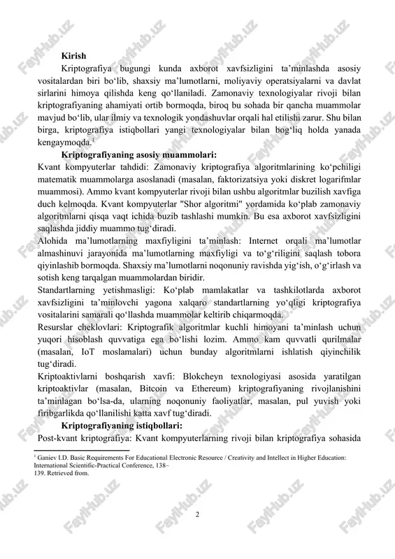 ecurity, artificial intelligence, data confidentiality, cryptoassets. kirish kriptografiya bugungi kunda axborot xavfsizligini ta’minlashda asosiy vositalardan biri bo‘lib, shaxsiy ma’lumotlarni, moliyaviy operatsiyalarni va davlat sirlarini himoya qilishda keng qo‘llaniladi. zamonaviy texnologiyalar rivoji bilan kriptografiyaning ahamiyati ortib bormoqda, biroq bu sohada bir qancha muammolar mavjud bo‘lib, ular ilmiy va texnologik yondashuvlar orqali hal etilishi zarur. shu bilan birga, kriptografiya istiqbollari yangi texnologiyalar bilan bog‘liq holda yanada kengaymoqda.[footnoteref:1] [1: ganiev i.d. basic requirements for educational electronic resource / creativity and intellect in higher education: international scientific-practical conference, 138– 139. retrieved from. ] kriptografiyaning asosiy muammolari: kvant kompyuterlar tahdidi: zamonaviy kriptografiya algoritmlarining ko‘pchiligi matematik muammolarga asoslanadi (masalan, faktorizatsiya yoki diskret logarifmlar muammosi). ammo kvant kompyuterlar rivoji bilan ushbu algoritmlar buzilish xavfiga duch kelmoqda. kvant kompyuterlar "shor algoritmi" yordamida ko‘plab zamonaviy algoritmlarni qisqa vaqt ichida buzib tashlashi mumkin. bu esa axborot xavfsizligini saqlashda jiddiy muammo tug‘diradi. alohida ma’lumotlarning maxfiyligini ta’minlash: internet orqali ma’lumotlar almashinuvi jarayonida …