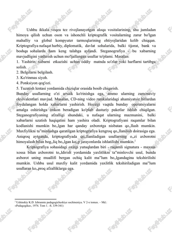 [footnoteref:1] [1: kodjaspirova g.m., petrov k.v, texnicheskiye sredstva obucheniya i metodika ix ispolzovaniya. – m.: «akademiya», 2001.–s. 256). ] ushbu ikkala voqea tez rivojlanayotgan aloqa vositalarining, shu jumladan himoya qilish uchun oson va ishonchli kriptografik vositalarning zarur bo'lgan mahalliy va global kompyuter tarmoqlarining ehtiyojlaridan kelib chiqqan. kriptografiya nafaqat harbiy, diplomatik, davlat sohalarida, balki tijorat, bank va boshqa sohalarda ham keng talabga aylandi. steganografiya - bu xabarning mavjudligini yashirish uchun mo'ljallangan usullar to'plami. masalan: 1. yashirin xabarni etkazishi uchun oddiy matnda so'zlar yoki harflarni tartibga solish. 2. belgilarni belgilash. 3. ko'rinmas siyoh. 4. ponksiyon qog'ozi. 5. tuzatish lentasi yordamida chiziqlar orasida bosib chiqarish. bunday usullarning o'zi arxaik ko'rinishga ega, ammo ularning zamonaviy ekvivalentlari mavjud. masalan, cd-ning video ramkalaridagi ahamiyatsiz bitlardan foydalangan holda xabarlarni yashirish. hozirgi vaqtda bunday operatsiyalarni amalga oshirishga imkon beradigan ko'plab dasturiy paketlar ishlab chiqilgan. steganografiyaning afzalligi shundaki, u nafaqat ularning mazmunini, balki xabarlarni uzatish haqiqatini ham yashira oladi. …