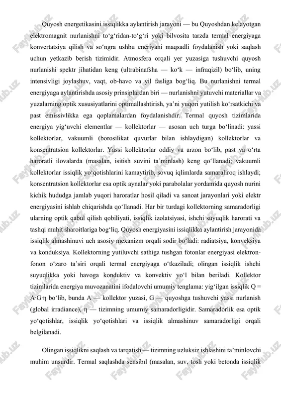 konduksiya. kollektorning yutiluvchi sathiga tushgan fotonlar energiyasi elektron-fonon o‘zaro ta’siri orqali termal energiyaga o‘tkaziladi; olingan issiqlik ishchi suyuqlikka yoki havoga konduktiv va konvektiv yo‘l bilan beriladi. kollektor tizimlarida energiya muvozanatini ifodalovchi umumiy tenglama: yig‘ilgan issiqlik q = a·g·η bo‘lib, bunda a — kollektor yuzasi, g — quyoshga tushuvchi yassi nurlanish (global irradiance), η — tizimning umumiy samaradorligidir. samaradorlik esa optik yo‘qotishlar, issiqlik yo‘qotishlari va issiqlik almashinuv samaradorligi orqali belgilanadi. olingan issiqlikni saqlash va tarqatish — tizimning uzluksiz ishlashini ta’minlovchi muhim unsurdir. termal saqlashda sensibıl (masalan, suv, tosh yoki betonda issiqlik saqlash), latent (faza o‘tish materiallari — pcm) va termoximik saqlash texnologiyalari qo‘llaniladi. sensibıl saqlash oddiy va arzon bo‘lsa, latent saqlash zichroq issiqlik sig‘imini ta’minlaydi va haroratni barqaror saqlash imkonini beradi; termoximik saqlash esa yuqori zichlik va uzoq muddatli saqlashga moslashgan. saqlash tizimlarining samaradorligi issiqlikni qaytarib olish va taqsimlash jarayonlaridagi yo‘qotishlar bilan belgilanadi. tizimlar samaradorligini baholashda bir qator ko‘rsatkichlar ishlatiladi: kollektor …