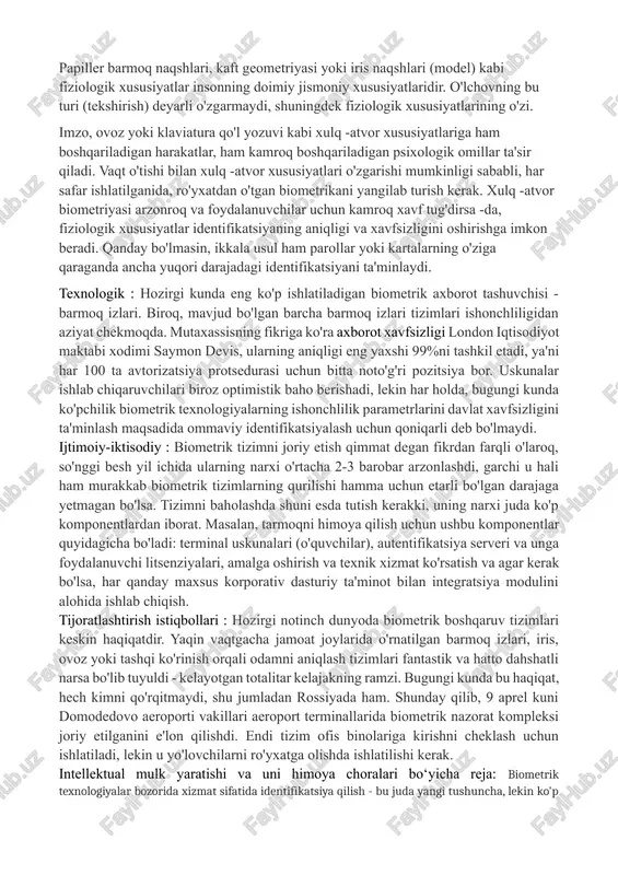 rninnazoratlash tizimini joriy etish; 1.5. kutilayotgan natijalar va ularning ahamiyati : ilmiy : biometrik parametrlarga asoslangan identifikatsiyalashning muhim afzalligi uni to'liq avtomatlashtirishning nazariy imkoniyatidir. buning uchun faqat biometrik "taassurotlar" ma'lumotlar bazasini yaratish va uni o'quvchi (sensor) ga ulash kifoya. papiller barmoq naqshlari, kaft geometriyasi yoki iris naqshlari (model) kabi fiziologik xususiyatlar insonning doimiy jismoniy xususiyatlaridir. o'lchovning bu turi (tekshirish) deyarli o'zgarmaydi, shuningdek fiziologik xususiyatlarining o'zi. imzo, ovoz yoki klaviatura qo'l yozuvi kabi xulq -atvor xususiyatlariga ham boshqariladigan harakatlar, ham kamroq boshqariladigan psixologik omillar ta'sir qiladi. vaqt o'tishi bilan xulq -atvor xususiyatlari o'zgarishi mumkinligi sababli, har safar ishlatilganida, ro'yxatdan o'tgan biometrikani yangilab turish kerak. xulq -atvor biometriyasi arzonroq va foydalanuvchilar uchun kamroq xavf tug'dirsa -da, fiziologik xususiyatlar identifikatsiyaning aniqligi va xavfsizligini oshirishga imkon beradi. qanday bo'lmasin, ikkala usul ham parollar yoki kartalarning o'ziga qaraganda ancha yuqori darajadagi identifikatsiyani ta'minlaydi. texnologik : hozirgi kunda eng ko'p ishlatiladigan biometrik axborot tashuvchisi - barmoq …