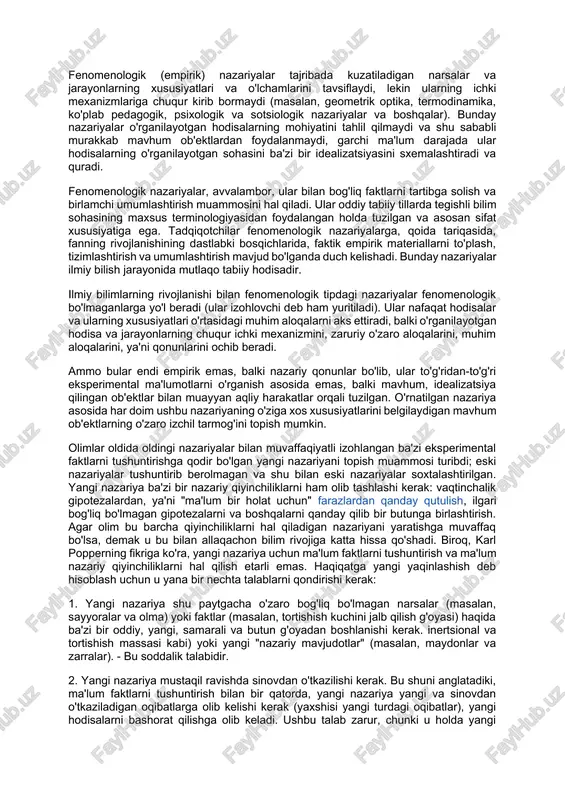 va boshqalar - o'rganilayotgan hodisalarning mohiyatiga chuqur kirib borishi bo'yicha ikkita katta sinfga bo'linishi mumkin: fenomenologik va fenomenologik. fenomenologik (empirik) nazariyalar tajribada kuzatiladigan narsalar va jarayonlarning xususiyatlari va o'lchamlarini tavsiflaydi, lekin ularning ichki mexanizmlariga chuqur kirib bormaydi (masalan, geometrik optika, termodinamika, ko'plab pedagogik, psixologik va sotsiologik nazariyalar va boshqalar). bunday nazariyalar o'rganilayotgan hodisalarning mohiyatini tahlil qilmaydi va shu sababli murakkab mavhum ob'ektlardan foydalanmaydi, garchi ma'lum darajada ular hodisalarning o'rganilayotgan sohasini ba'zi bir idealizatsiyasini sxemalashtiradi va quradi. fenomenologik nazariyalar, avvalambor, ular bilan bog'liq faktlarni tartibga solish va birlamchi umumlashtirish muammosini hal qiladi. ular oddiy tabiiy tillarda tegishli bilim sohasining maxsus terminologiyasidan foydalangan holda tuzilgan va asosan sifat xususiyatiga ega. tadqiqotchilar fenomenologik nazariyalarga, qoida tariqasida, fanning rivojlanishining dastlabki bosqichlarida, faktik empirik materiallarni to'plash, tizimlashtirish va umumlashtirish mavjud bo'lganda duch kelishadi. bunday nazariyalar ilmiy bilish jarayonida mutlaqo tabiiy hodisadir. ilmiy bilimlarning rivojlanishi bilan fenomenologik tipdagi nazariyalar fenomenologik bo'lmaganlarga yo'l beradi (ular izohlovchi deb …