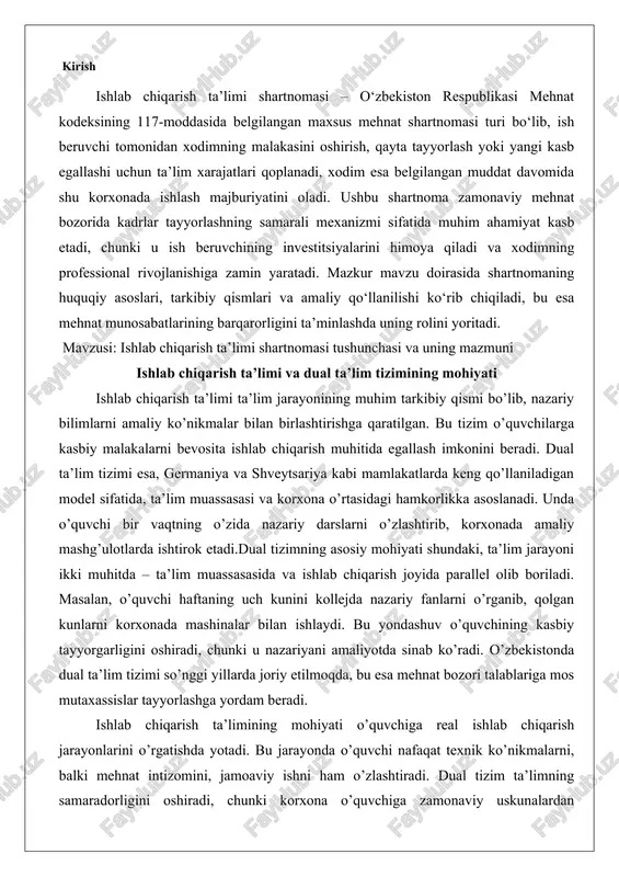 sh joyida parallel olib boriladi. masalan, o’quvchi haftaning uch kunini kollejda nazariy fanlarni o’rganib, qolgan kunlarni korxonada mashinalar bilan ishlaydi. bu yondashuv o’quvchining kasbiy tayyorgarligini oshiradi, chunki u nazariyani amaliyotda sinab ko’radi. o’zbekistonda dual ta’lim tizimi so’nggi yillarda joriy etilmoqda, bu esa mehnat bozori talablariga mos mutaxassislar tayyorlashga yordam beradi. ishlab chiqarish ta’limining mohiyati o’quvchiga real ishlab chiqarish jarayonlarini o’rgatishda yotadi. bu jarayonda o’quvchi nafaqat texnik ko’nikmalarni, balki mehnat intizomini, jamoaviy ishni ham o’zlashtiradi. dual tizim ta’limning samaradorligini oshiradi, chunki korxona o’quvchiga zamonaviy uskunalardan foydalanishni o’rgatadi. natijada, bitiruvchi ishga kirishda qo’shimcha tayyorgarlikka muhtoj bo’lmaydi. bo‘lim mazmuni shartnoma tushunchasi o‘quvchi (yoki talaba), ta’lim muassasasi va korxona o‘rtasida amaliy ko‘nikmalarni shakllantirish maqsadida tuziladigan huquqiy kelishuv. huquqiy asos mehnat kodeksi, “ta’lim to‘g‘risida”gi qonun, ishlab chiqarish ta’limi bo‘yicha namunaviy nizomlar. shartnomaning predmeti o‘quvchiga amaliy kasbiy ko‘nikma berish, ishlab chiqarish jarayonida ishtirok etish imkonini yaratish. shartnoma tomonlari ta’lim muassasasi, korxona (ish beruvchi), o‘quvchi (yoki talaba). …