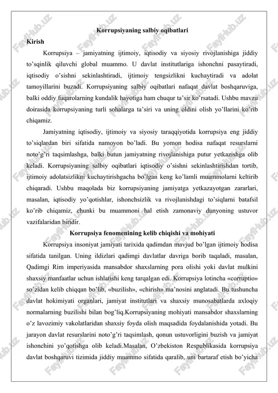 t institutlari va shaxsiy munosabatlarda axloqiy normalarning buzilishi bilan bog’liq.korrupsiyaning mohiyati mansabdor shaxslarning o’z lavozimiy vakolatlaridan shaxsiy foyda olish maqsadida foydalanishida yotadi. bu jarayon davlat resurslarini noto’g’ri taqsimlash, qonun ustuvorligini buzish va jamiyat ishonchini yo’qotishga olib keladi.masalan, o’zbekiston respublikasida korrupsiya davlat boshqaruvi tizimida jiddiy muammo sifatida qaralib, uni bartaraf etish bo’yicha maxsus qonunlar qabul qilingan. korrupsiya nafaqat individual darajada, balki tizimli xususiyatga ega bo’lib, butun jamiyatni zaiflashtiradi.tarixiy nuqtai nazardan, korrupsiya feodalizm davrida erkinlik va huquqlarning savdosi shaklida namoyon bo’lgan. kapitalizm rivojlanishi bilan u biznes va siyosat aloqalarida kuchaygan. zamonaviy dunyoda korrupsiya global muammo bo’lib, xalqaro tashkilotlar tomonidan o’rganilmoqda. uning kelib chiqishi iqtisodiy tengsizlik, hokimiyat markazlashuvi va axloqiy qadriyatlarning pasayishi bilan izohlanadi. korrupsiya jamiyatning har bir sohasiga singib, uning rivojlanishiga to’siq bo’ladi. korrupsiyaning asosiy shakllari va ko’rinishlari korrupsiya turli shakllarda namoyon bo’ladi va ularni tasniflash uning zararini baholashda muhim ahamiyatga ega. asosiy shakllar quyidagilardan iborat: poraxo’rlik, nepatizm, embezzlement (davlat mulkini o’zlashtirish), …
