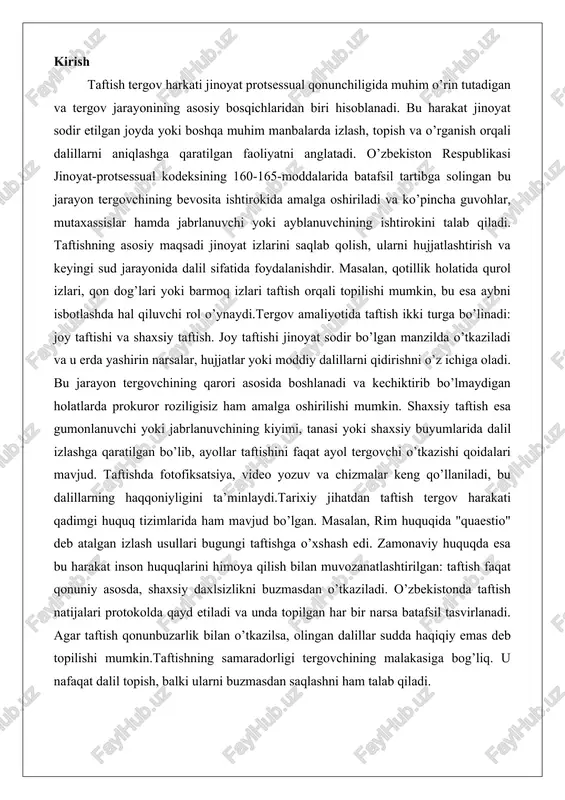 muvozanatlashtirilgan: taftish faqat qonuniy asosda, shaxsiy daxlsizlikni buzmasdan o’tkaziladi. o’zbekistonda taftish natijalari protokolda qayd etiladi va unda topilgan har bir narsa batafsil tasvirlanadi. agar taftish qonunbuzarlik bilan o’tkazilsa, olingan dalillar sudda haqiqiy emas deb topilishi mumkin.taftishning samaradorligi tergovchining malakasiga bog’liq. u nafaqat dalil topish, balki ularni buzmasdan saqlashni ham talab qiladi. taftish tergov harakatining mazmuni taftish tergov harakatining mazmuni jinoyat protsessual qonunchiligida muhim o’rin tutadigan va tergov jarayonining asosiy bosqichlaridan biri sifatida belgilangan faoliyatdir. bu harakat jinoyat sodir etilgan joyda, shuningdek, jinoyat izlari saqlanib qolishi mumkin bo’lgan boshqa ob’ektlarda o’tkaziladigan tizimli va puxta tekshiruvni o’z ichiga oladi. taftishning asosiy mazmuni voqea joyidagi holatni o’zgartirmasdan, iloji boricha asl holatida saqlab qolgan holda, jinoyatning moddiy izlarini, dalillarini va boshqa muhim ma’lumotlarni aniqlash, hujjatlashtirish va tergov uchun foydali qilishdan iborat. masalan, jinoyat sodir etilgan xonadonda yoki ochiq maydonda o’tkaziladigan taftishda tergovchi yoki tergov guruhi a’zolari joyning har bir detallini diqqat bilan ko’zdan kechiradi, …