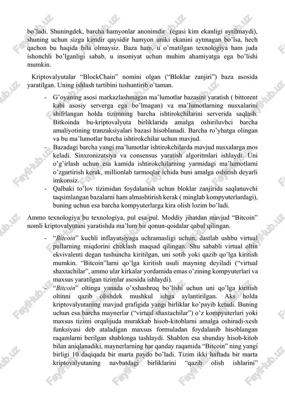 ti uchun haqa olib qoladi, chunki tekinga ishlashni hech kim hohlamaydi. o’tkazilayotgan pul qancha ko’p bo’lsa, soliqlardagi yo’qotish ham shunchalik ko’p. axborot texnologiyalari rivojlangani sayin odamlar bu muammoni yechishga urinib ko’ra boshldilar. buning yechimi 2009-yil satoshi nakamoto matematik hisob-kitoblar natijasida ishlaydigan, yangi to’lov tizimini ommaga taqdim etganida topildi. to’lovni amalga oshirishda ishlatiladigan pul birligi-bitkoinlar bo’ldi. ular maxsus hamyonlarda saqlanadi va ularni boshqa hamyonga tushirish hamda ishlatish mumkin. “bitcoin”- bu hech qanday moddiy ekvivalenti yo’q va shunchaki ma’lumotlar bazasiga qaydlar jamlanmasidan iborat virtual pul. “bitcoin” hamyon hisobidan pul ketgan yoki unga kelganini aniqlash uchun, mutahassislar barchaga ochiq holda, bir hamyondan yoki boshqa manzildan qancha bitkoinlar ketgani va kelganini ko’rsaishni taklif etdi. ya’ni siz kriptovalyuta tarmog’iga ulanganingizda, barcha “bitcoin” lar oldi-sotdisini ko’rishingiz mumkin bo’ladi. shuningdek, barcha hamyonlar anonimdir (egasi kim ekanligi aytilmaydi), shuning uchun sizga kimdir qaysidir hamyon uniki ekanini aytmagan bo’lsa, hech qachon bu haqida bila olmaysiz. baza ham, u o’rnatilgan …