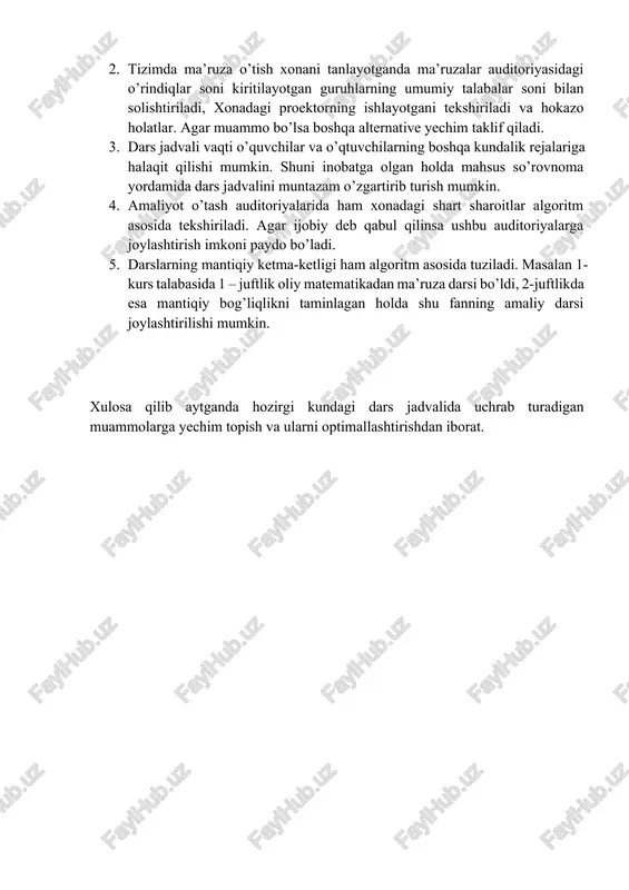 . tizimda ma’ruza o’tish xonani tanlayotganda ma’ruzalar auditoriyasidagi o’rindiqlar soni kiritilayotgan guruhlarning umumiy talabalar soni bilan solishtiriladi, xonadagi proektorning ishlayotgani tekshiriladi va hokazo holatlar. agar muammo bo’lsa boshqa alternative yechim taklif qiladi. 3. dars jadvali vaqti o’quvchilar va o’qtuvchilarning boshqa kundalik rejalariga halaqit qilishi mumkin. shuni inobatga olgan holda mahsus so’rovnoma yordamida dars jadvalini muntazam o’zgartirib turish mumkin. 4. amaliyot o’tash auditoriyalarida ham xonadagi shart sharoitlar algoritm asosida tekshiriladi. agar ijobiy deb qabul qilinsa ushbu auditoriyalarga joylashtirish imkoni paydo bo’ladi. 5. darslarning mantiqiy ketma-ketligi ham algoritm asosida tuziladi. masalan 1-kurs talabasida 1 – juftlik oliy matematikadan ma’ruza darsi bo’ldi, 2-juftlikda esa mantiqiy bog’liqlikni taminlagan holda shu fanning amaliy darsi joylashtirilishi mumkin. xulosa qilib aytganda hozirgi kundagi dars jadvalida uchrab turadigan muammolarga yechim topish va ularni optimallashtirishdan iborat.
