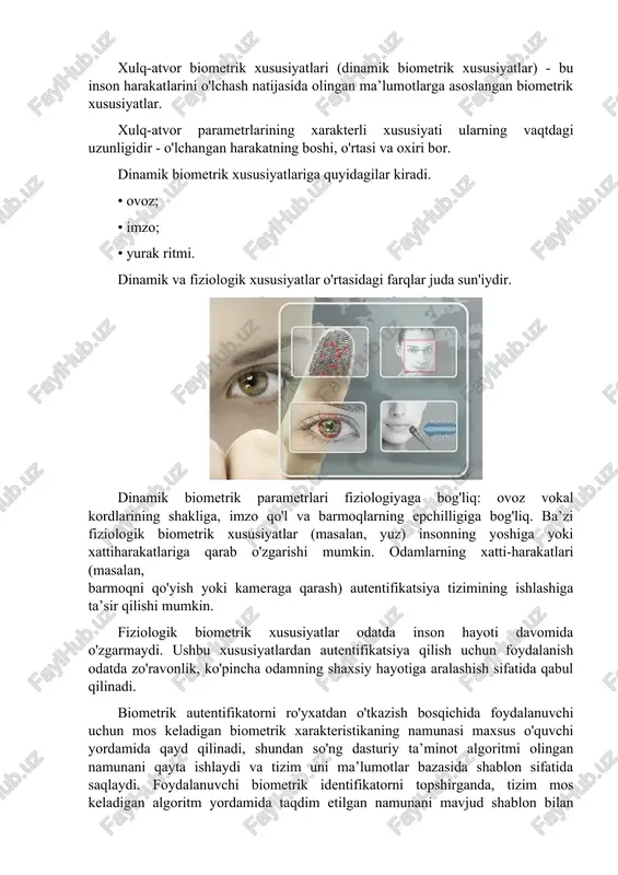 n'iydir. dinamik biometrik parametrlari fiziologiyaga bog'liq: ovoz vokal kordlarining shakliga, imzo qo'l va barmoqlarning epchilligiga bog'liq. ba’zi fiziologik biometrik xususiyatlar (masalan, yuz) insonning yoshiga yoki xattiharakatlariga qarab o'zgarishi mumkin. odamlarning xatti-harakatlari (masalan, barmoqni qo'yish yoki kameraga qarash) autentifikatsiya tizimining ishlashiga ta’sir qilishi mumkin. fiziologik biometrik xususiyatlar odatda inson hayoti davomida o'zgarmaydi. ushbu xususiyatlardan autentifikatsiya qilish uchun foydalanish odatda zo'ravonlik, ko'pincha odamning shaxsiy hayotiga aralashish sifatida qabul qilinadi. biometrik autentifikatorni ro'yxatdan o'tkazish bosqichida foydalanuvchi uchun mos keladigan biometrik xarakteristikaning namunasi maxsus o'quvchi yordamida qayd qilinadi, shundan so'ng dasturiy ta’minot algoritmi olingan namunani qayta ishlaydi va tizim uni ma’lumotlar bazasida shablon sifatida saqlaydi. foydalanuvchi biometrik identifikatorni topshirganda, tizim mos keladigan algoritm yordamida taqdim etilgan namunani mavjud shablon bilan taqqoslaydi. foydalanuvchi qonuniy deb tan olinadi va taqdim etilgan identifikatorning ma’lumotlar bazasida saqlangan shablon bilan o'xshashlik darajasi belgilangan chegara qiymatiga javob bergan taqdirdagina unga kirish huquqini oladi. bunday tizimning asosiy afzalligi identifikatorning egasidan ajralmasligi, …