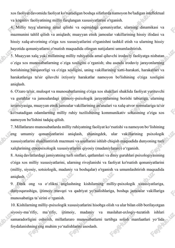 i, diqqatning jamlanishi va barqarorligi va boshqa o'ziga xos faoliyat davomida faoliyat ko'rsatadigan boshqa sifatlarda namoyon bo'ladigan intellektual va kognitiv faoliyatining milliy farqlangan xususiyatlarini o'rganish. 4. milliy tuyg`ularning amal qilishi va oqimidagi qonuniyatlar, ularning dinamikasi va mazmunini tahlil qilish va aniqlash; muayyan etnik jamoalar vakillarining hissiy ifodasi va hissiy xulq-atvorining o'ziga xos xususiyatlarini o'rganishni tashkil etish va ularning hissiy hayotida qonuniyatlarni o'rnatish maqsadida olingan natijalarni umumlashtirish. 5. muayyan xalq yoki millatning milliy ruhiyatida amal qiluvchi irodaviy faoliyatga nisbatan o`ziga xos munosabatlarning o`ziga xosligini o`rganish; shu asosda irodaviy jarayonlarning borishining barqarorligi va o'ziga xosligini, uning vakillarining xatti-harakati, harakatlari va harakatlariga ta'sir qiluvchi ixtiyoriy harakatlar namoyon bo'lishining o'ziga xosligini aniqlash. 6. o'zaro ta'sir, muloqot va munosabatlarning o'ziga xos shakllari shaklida faoliyat yurituvchi va guruhlar va jamoalardagi ijtimoiy-psixologik jarayonlarning borishi tabiatiga, ularning ierarxiyasiga, muayyan etnik jamoalar vakillarining an'analari va xulq-atvor normalariga ta'sir ko'rsatadigan odamlarning milliy ruhiy tuzilishining kommunikativ sohasining o'ziga xos namoyon bo'lishini …