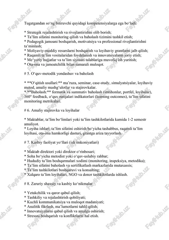 * taʼlim muassasasida boshqaruv amaliyoti, loyiha ishlari, praktik treninglar. # 4. kompetensiyalar (kutilgan natijalar) tugatgandan so‘ng bitiruvchi quyidagi kompetensiyalarga ega bo‘ladi: * strategik rejalashtirish va rivojlantirishni olib borish; * taʼlim sifatini monitoring qilish va baholash tizimini tashkil etish; * pedagogik jamoani boshqarish, motivatsiya va professional rivojlantirishni taʼminlash; * moliyaviy-moddiy resurslarni boshqarish va loyihaviy grantlarni jalb qilish; * raqamli taʼlim vositalaridan foydalanish va innovatsiyalarni joriy etish; * meʼyoriy hujjatlar va taʼlim siyosati talablariga muvofiq ish yuritish; * ota-ona va jamoatchilik bilan samarali muloqot. # 5. o‘quv-metodik yondashuv va baholash * **o‘qitish usullari:** ma’ruza, seminar, case-study, simulyatsiyalar, loyihaviy metod, amaliy mashgʻulotlar va stajirovkalar. * **baholash:** formatik va summativ baholash (imtihonlar, portfel, loyihalar), 360° feedback, oʻquv natijalari indikatorlari (learning outcomes), taʼlim sifatini monitoring metrikalari. # 6. amaliy stajirovka va loyihalar * maktablar, taʼlim bo‘limlari yoki taʼlim tashkilotlarida kamida 1-2 semestr amaliyot. * loyiha ishlari: taʼlim sifatini oshirish bo‘yicha tashabbus, raqamli taʼlim loyihasi, ota-ona …