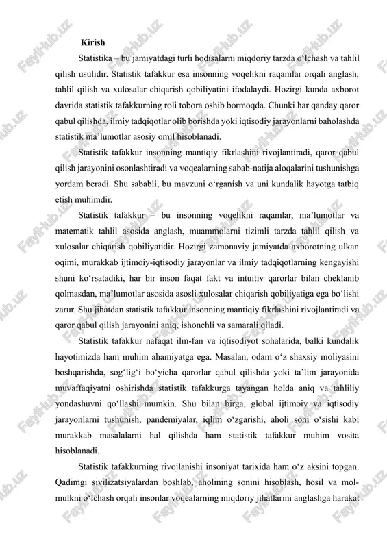 huvni qo‘llashi mumkin. shu bilan birga, global ijtimoiy va iqtisodiy jarayonlarni tushunish, pandemiyalar, iqlim o‘zgarishi, aholi soni o‘sishi kabi murakkab masalalarni hal qilishda ham statistik tafakkur muhim vosita hisoblanadi. statistik tafakkurning rivojlanishi insoniyat tarixida ham o‘z aksini topgan. qadimgi sivilizatsiyalardan boshlab, aholining sonini hisoblash, hosil va mol-mulkni o‘lchash orqali insonlar voqealarning miqdoriy jihatlarini anglashga harakat qilishgan. shu jarayonlar tufayli, statistik tafakkur ilmiy asosga ega bo‘lib, matematik metodlar bilan uyg‘unlashib, zamonaviy shakliga kelgan. shuni ta’kidlash kerakki, statistik tafakkur – bu faqat matematik hisob-kitoblar bilan cheklanmaydi. u shuningdek, analitik fikrlash, sabab-natija aloqalarini tushunish, ma’lumotlarni tanqidiy baholash va ularni amaliyotga tatbiq etish qobiliyatini ham o‘z ichiga oladi. shu sababli, statistik tafakkur zamonaviy insonning intellektual va professional rivoji uchun zaruriy ko‘nikma sifatida qaraladi. ushbu ishning maqsadi – statistik tafakkur tushunchasini, uning tarixiy rivojlanishini, kundalik hayot va ilmiy tadqiqotlardagi ahamiyatini tahlil qilish, shuningdek, shaxs va jamiyat rivojida uning rolini yoritishdir. ish davomida statistik tafakkur tushunchasi …
