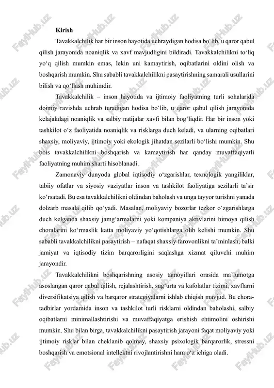 inson va tashkilot turli risklarni oldindan baholashi, salbiy oqibatlarni minimallashtirishi va muvaffaqiyatga erishish ehtimolini oshirishi mumkin. shu bilan birga, tavakkalchilikni pasaytirish jarayoni faqat moliyaviy yoki ijtimoiy risklar bilan cheklanib qolmay, shaxsiy psixologik barqarorlik, stressni boshqarish va emotsional intellektni rivojlantirishni ham o‘z ichiga oladi. shu bois, tavakkalchilikni pasaytirish yo‘llarini o‘rganish va ularni amaliyotda qo‘llash har bir shaxs, kompaniya va jamiyat uchun strategik ahamiyatga ega. ushbu ishning maqsadi – tavakkalchilik tushunchasini aniqlash, uning turlari va sabablarini tahlil qilish, shuningdek, shaxsiy va tashkiliy darajada risklarni kamaytirishning samarali usullarini yoritishdir. shu bilan birga, bu mavzu hozirgi zamon sharoitida har bir insonning hayot sifatini yaxshilash va resurslardan samarali foydalanish nuqtai nazaridan ham dolzarb ahamiyat kasb etadi. tavakkalchilik tushunchasi va uning turlari tavakkalchilik – bu kelajakdagi noaniqlik va salbiy natijalar xavfi bilan bog‘liq holat. tavakkalchilikning asosiy turlari quyidagilardan iborat: · shaxsiy tavakkalchilik – moliyaviy, sog‘liq, shaxsiy qarorlar bilan bog‘liq risklar. · tashkiliy tavakkalchilik – kompaniya yoki …