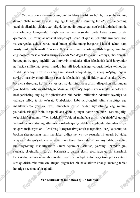 tnomalar ham mamlakat oldiga yer va suv resurslarini asrash bo‘yicha aniq vazifalar qo‘yadi.yer va suvni muhofaza qilish nafaqat qonuniy talab, balki har bir fuqaroning mas’uliyatidir. suvni tejamkor ishlatish, yerning unumdorligini saqlash, chiqindilarni to‘g‘ri boshqarish, daraxt ekish, eroziyaga qarshi kurashish kabi oddiy, ammo samarali choralar orqali biz kelajak avlodlarga toza yer va yetarli suv qoldirishimiz mumkin. bugun qilgan har bir harakatimiz ertangi kunning tabiat holatiga bevosita ta’sir qiladi. yer resurslarini muhofaza qilish talablari o‘zbekiston respublikasi yer resurslari davlatning eng muhim milliy boyligi, strategik resursi va kelajak avlodlar oldidagi mas’uliyatning asosiy ob’ekti hisoblanadi. yer nafaqat qishloq xo‘jaligi ishlab chiqarishining asosiy vositasi, balki ekologik muvozanatni ta’minlovchi, biologik xilma-xillikni saqlovchi, iqlimni barqarorlashtiruvchi va ijtimoiy-iqtisodiy barqarorlikni belgilovchi bebaho tabiiy kapitaldir. mamlakatning qurg‘oqchil iqlimi, cheklangan suv resurslari va aholining o‘sib borayotgan ehtiyojlari yer resurslarini muhofaza qilish talablarini doimiy ravishda kuchaytirib bormoqda. yer fondining tarkibi respublika yer fondi umumiy maydoni 44 892,1 ming gektar bo‘lib, qonun hujjatlarida …