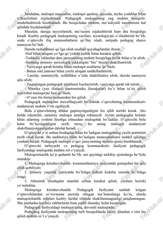 oshirish uchun quyidagilarga ahamiyat berish lozim: - bir necha o’qituvchilarning darslarini kuzatish, unda o’quvchilarning kayfiyatini o’qituvchining bolalar bilan bo’ladigan munosabatlarning o’rganish; - o’qituvchining darsda qanday usullarni qo’llashi, muloqotni qanday shakillantirish, uquv- tarbiyaviy muommolarni yechishni aniqlash; - o’zining muloqot texnologiyasini boshqa o’quvchining texnologiyasiga taqqoslashi; - tajribali o’quvchilarning tarbiyaviy soatlarida qatnashish orqali muloqot jarayonidagi o’quvchilarning individual xususiyatlarini aniqlash; - o’zining darsidagi muhit bilan boshqa tajribali o’quvchining darsidagi muhitning taqqoslash orqali hulosa chiqara olish. kasbiy pedagogik muloqot - murakkab hodisa. shaxs kasbiy-pedagogik muloqot qilishdan avval o’z oldiga bir necha vazifalarni qo’yadi. jumladan, muloqot maqsadini, muloqot qachon, qayerda, necha yoshlilar bilan o’tkazilishini rejalashtiradi. pedagogik muloqotning eng muhim bosqichi- modellashtirish hisoblanadi. bu bosqichdan muhim, ma’suliyatli muommoni hal qilishda foydalaniladi. masalan, darsga tayyorlanish, ma’ruzani rejalashtirish ham shu bosqichga kiradi. kasbiy pedagogik muloqotning vazifasi- texnologiyani o’zlashtirish bo’lib, unda o’qituvchi iliq munosabatlarni qo’llay oladi, natijada pedagog shaxsi namoyon bo’ladi. darsda tashabbusni qo’lga olish usullari quyidagilardan iborat. -sinf bilan …