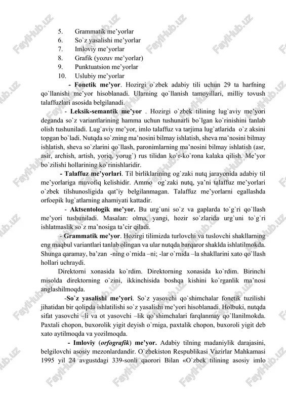 y norma va nutq madaniyati» kitobida o`zbek adabiy tilining quyidagi me’yorlari qayd etilgan va ularga xos xususiyatlar bayon qilingan: 1. fonetik me’yorlar 2. leksik-semantik me’yor (so`z qo`llash) lar 3. talaffuz (orfoepik) me’yorlar 4. aktsentologik (urg`uning to`g`riligi) me’yorlar 5. grammatik me’yorlar 6. so`z yasalishi me’yorlar 7. imloviy me’yorlar 8. grafik (yozuv me’yorlar) 9. punktuatsion me’yorlar 10. uslubiy me’yorlar - fonetik me’yor. hozirgi o`zbek adabiy tili uchun 29 ta harfning qo`llanishi me’yor hisoblanadi. ularning qo`llanish tamoyillari, milliy tovush talaffuzlari asosida belgilanadi. - leksik-semantik me’yor . hozirgi o`zbek tilining lug`aviy me’yori deganda so`z variantlarining hamma uchun tushunarli bo`lgan ko`rinishini tanlab olish tushuniladi. lug`aviy me’yor, imlo talaffuz va tarjima lug`atlarida o`z aksini topgan bo`ladi. nutqda so`zning ma’nosini bilmay ishlatish, sheva ma’nosini bilmay ishlatish, sheva so`zlarini qo`llash, paronimlarning ma’nosini bilmay ishlatish (asr, asir, archish, artish, yoriq, yorug`) rus tilidan ko`r-ko`rona kalaka qilish. me’yor bo`zilishi hollarining ko`rinishlaridir. - talaffuz me’yorlari. til birliklarining og`zaki nutq jarayonida adabiy …
