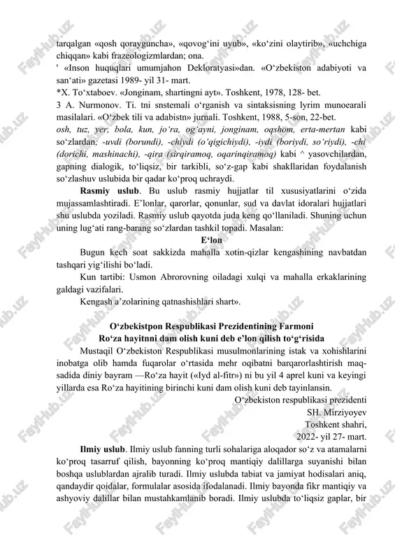 eksika, ikkinchnsnda kundalik hayotda ishlatiladigan so‘zlashuv leksikasi, uchinchisida tilshunoslik ilmiga xos leksika asosiy o‘rinni egallaydi. uslubshunoslikka bag‘ishlangan asarlarda nutqning quyidagi uslublari ko‘rsatiladi: 1. so‘zlashuv uslubi. 2. rasmiy uslub. 3. ilmiy uslub. 4. publitsistik uslub. 5 badiiy uslub. har bir uslub o‘ziga xos sistema bo‘lib, boshqa uslublardan ko‘pgina belgilari bilan ajralib turadi. so‘zlashuv uslubi. bu uslub o‘z leksikasi, fonetikasi, morfologiyasi va sintaksisi bilan xalqning oddiy so‘zlashuv tilini o‘zida aks ettiradi. so‘zlashuv uslubi uchun oddiylik, soddalik, betakalluflik, hayajonlilik xosdir. xalq orasida keng tarqalgan «qosh qorayguncha», «qovog‘ini uyub», «ko‘zini olaytirib», «uchchiga chiqqan» kabi frazeologizmlardan; ona. ' «inson huquqlari umumjahon dekloratyasi»dan. «o‘zbekiston adabiyoti va san‘ati» gazetasi 1989- yil 31- mart. *x. to‘xtaboev. «jonginam, shartingni ayt». toshkent, 1978, 128- bet. 3 a. nurmonov. ti. tni snstemali o‘rganish va sintaksisning lyrim munoearali masilalari. «o‘zbek tili va adabistn» jurnali. toshkent, 1988, 5-son, 22-bet. osh, tuz, yer, bola, kun, jo‘ra, og‘ayni, jonginam, oqshom, erta-mertan kabi so‘zlardan; -uvdi (borundi), …