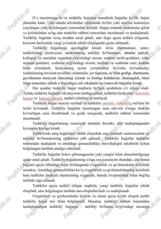 kollegial organlarning vazifalarini belgilash, ish tartibini belgilash uchun zarur bo‘lib, faoliyat yuritish, mehnatni tashkil etish va xodimlar o'rtasida vazifalarni taqsimlash, tashkilotni qayta tashkil etish va tugatish tartibini belgilashdan iboratdir. o`z mazmuniga ko`ra tashkiliy hujjatlar murakkab hujjatlar bo`lib, hajmi jihatidan katta. ular odatda advokatlar ishtirokida bo'lim yoki maxsus komissiya (saylangan yoki tayinlangan) tomonidan tuziladi. hujjat matnini muhokama qilish va kelishishdan so'ng ular tashkilot rahbari tomonidan imzolanadi va tasdiqlanadi. tashkiliy hujjatlar uzoq muddat amal qiladi, ular faqat qayta tashkil etilganda, korxona faoliyatida yangi yo'nalish ishlab chiqilganda qayta ishlanadi. tashkiliy hujjatlarga quyidagilar kiradi: ta'sis shartnomasi; ustav; tashkilotdagi pozitsiyasi; tashkilotning tarkibiy bo'linmalari, shtatlar jadvali, kollegial va maslahat organlari to'g'risidagi nizom; mehnat tartib-qoidalari, ichki mehnat qoidalari, xodimlar to'g'risidagi nizom; tuzilma va xodimlar soni; kadrlar bilan ta'minlash; faoliyatning ayrim yo'nalishlari bo'yicha ko'rsatmalar; xodimlarning lavozim tavsiflari; eslatmalar, yo‘riqnoma, ta’tillar grafigi, shartnoma, guvohnoma muayyan shaxsning xizmat va boshqa holatlarini, shuningdek, biror ishga (masalan, taftish o‘tkazishga) oid vakolatini ko‘rsatuvchi …
