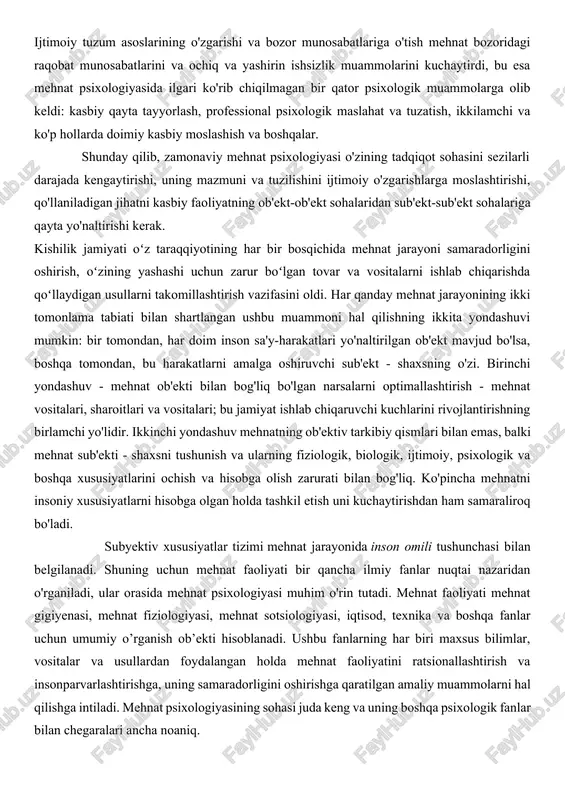 jribasi o'rtasidagi ziddiyatni bartaraf etish zarurligini ta'kidlaydi. ijtimoiy tuzum asoslarining o'zgarishi va bozor munosabatlariga o'tish mehnat bozoridagi raqobat munosabatlarini va ochiq va yashirin ishsizlik muammolarini kuchaytirdi, bu esa mehnat psixologiyasida ilgari ko'rib chiqilmagan bir qator psixologik muammolarga olib keldi: kasbiy qayta tayyorlash, professional psixologik maslahat va tuzatish, ikkilamchi va ko'p hollarda doimiy kasbiy moslashish va boshqalar. shunday qilib, zamonaviy mehnat psixologiyasi o'zining tadqiqot sohasini sezilarli darajada kengaytirishi, uning mazmuni va tuzilishini ijtimoiy o'zgarishlarga moslashtirishi, qo'llaniladigan jihatni kasbiy faoliyatning ob'ekt-ob'ekt sohalaridan sub'ekt-sub'ekt sohalariga qayta yo'naltirishi kerak. kishilik jamiyati oʻz taraqqiyotining har bir bosqichida mehnat jarayoni samaradorligini oshirish, oʻzining yashashi uchun zarur boʻlgan tovar va vositalarni ishlab chiqarishda qoʻllaydigan usullarni takomillashtirish vazifasini oldi. har qanday mehnat jarayonining ikki tomonlama tabiati bilan shartlangan ushbu muammoni hal qilishning ikkita yondashuvi mumkin: bir tomondan, har doim inson sa'y-harakatlari yo'naltirilgan ob'ekt mavjud bo'lsa, boshqa tomondan, bu harakatlarni amalga oshiruvchi sub'ekt - shaxsning o'zi. birinchi yondashuv - …