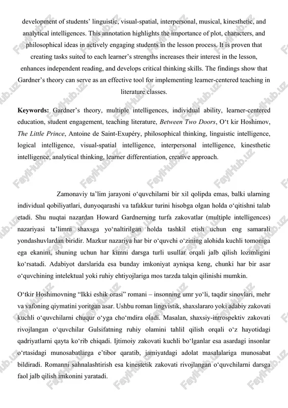 g into account students’ individual abilities and worldviews. since the theory recognizes that each learner possesses a unique type of intelligence, various methods for engaging them in the learning process are proposed. in the research, o‘t kir hoshimov’s novel “between two doors” and exupéry’s novella “the little prince” are taken as examples, demonstrating how these works can contribute to the development of students’ linguistic, visual-spatial, interpersonal, musical, kinesthetic, and analytical intelligences. this annotation highlights the importance of plot, characters, and philosophical ideas in actively engaging students in the lesson process. it is proven that creating tasks suited to each learner’s strengths increases their interest in the lesson, enhances independent reading, and develops critical thinking skills. the findings show that gardner’s theory can serve as an effective tool for implementing learner-centered teaching in literature classes. keywords: gardner’s theory, multiple intelligences, individual ability, learner-centered education, student engagement, teaching literature, between two doors, …