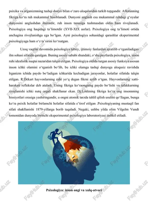 an talqin etilgan. psixologiya oldida turgan asosiy funksiya asosan inson ichki olamini o‘rganish bo‘lib, bu ichki olamga tashqi dunyoga aloqasiz ravishda lrganizm ichida paydo bo‘ladigan ichkarida kechadigan jarayonlar, holatlar sifatida talqin etilgan. r.dekart hayvonlarning ruhi yo‘q degan fikrni aytib o‘tgan. hayvonlarning xatti-harakati reflekslar deb ataladi. uning fikriga ko‘raongning paydo bo‘lishi va tafakkurning rivojlanishi ichki nutq orqali shakllanar ekan. dj.lokkning fikriga ko‘ra ong insonnning hissiyotlari orasiga yashiringandir, u ongni atomik tarzda tahlil qilish usulini qo‘llagan, bunga ko‘ra psixik holatlar birlamchi holatlar sifatida e’tirof etilgan .psixologiyaning mustaqil fan sifati shakllanishi 1879-yillarga borib taqaladi. negaki, ushbu yilda olim vilgelm vundt tomonidan dunyoda birinchi eksperimental psixologiya laboratoriyasi tashkil etiladi. psixologiya: inson ongi va xulq-atvori psixologiyaning mustaqil fan sifatida shakllanishiga albatta shartli reflekslar haqidagi ta’limotlar va psixik kasalliklarni davolash usullarining tadqiq etilishi va umuman, fiziologiya fanining rivojlanishi asos bo‘ldi. psixologik eksperimentlarning o‘tkazilishi albatta mustaqil fan sifatida shakllanishiga asos yaratildi. psixologiyaning predmeti psixika bo‘lganligi sababli uning …