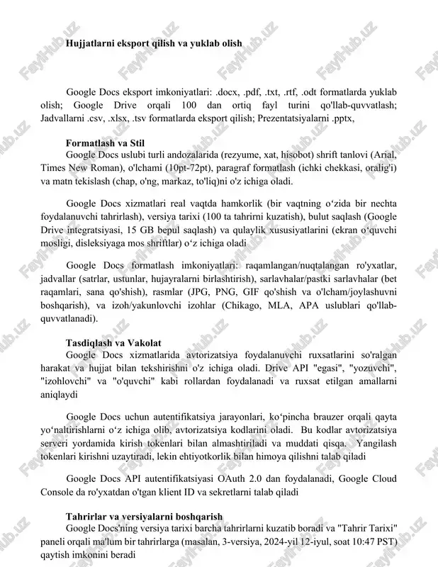 new roman), o'lchami (10pt-72pt), paragraf formatlash (ichki chekkasi, oralig'i) va matn tekislash (chap, o'ng, markaz, to'liq)ni o'z ichiga oladi. google docs xizmatlari real vaqtda hamkorlik (bir vaqtning oʻzida bir nechta foydalanuvchi tahrirlash), versiya tarixi (100 ta tahrirni kuzatish), bulut saqlash (google drive integratsiyasi, 15 gb bepul saqlash) va qulaylik xususiyatlarini (ekran oʻquvchi mosligi, disleksiyaga mos shriftlar) oʻz ichiga oladi google docs formatlash imkoniyatlari: raqamlangan/nuqtalangan ro'yxatlar, jadvallar (satrlar, ustunlar, hujayralarni birlashtirish), sarlavhalar/pastki sarlavhalar (bet raqamlari, sana qo'shish), rasmlar (jpg, png, gif qo'shish va o'lcham/joylashuvni boshqarish), va izoh/yakunlovchi izohlar (chikago, mla, apa uslublari qo'llab-quvvatlanadi). tasdiqlash va vakolat google docs xizmatlarida avtorizatsiya foydalanuvchi ruxsatlarini so'ralgan harakat va hujjat bilan tekshirishni o'z ichiga oladi. drive api "egasi", "yozuvchi", "izohlovchi" va "o'quvchi" kabi rollardan foydalanadi va ruxsat etilgan amallarni aniqlaydi google docs uchun autentifikatsiya jarayonlari, koʻpincha brauzer orqali qayta yoʻnaltirishlarni oʻz ichiga olib, avtorizatsiya kodlarini oladi. bu kodlar avtorizatsiya serveri yordamida kirish tokenlari bilan almashtiriladi …