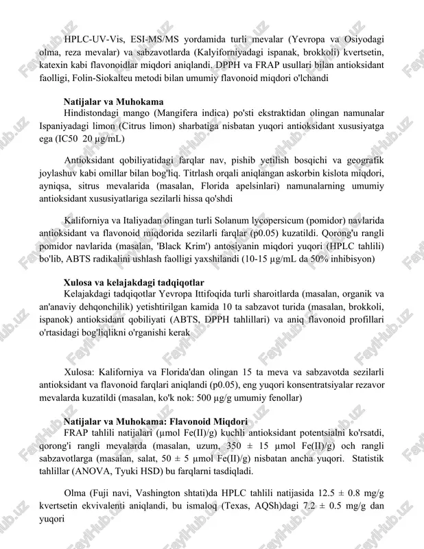 ahlil (anova, t-test) larni o'z ichiga oladi. namuna tayyorlashga ekstraksiya (metanol, etanol), filtrlash va tozalash kiradi. hplc-uv-vis, esi-ms/ms yordamida turli mevalar (yevropa va osiyodagi olma, reza mevalar) va sabzavotlarda (kalyiforniyadagi ispanak, brokkoli) kvertsetin, katexin kabi flavonoidlar miqdori aniqlandi. dpph va frap usullari bilan antioksidant faolligi, folin-siokalteu metodi bilan umumiy flavonoid miqdori o'lchandi natijalar va muhokama hindistondagi mango (mangifera indica) po'sti ekstraktidan olingan namunalar ispaniyadagi limon (citrus limon) sharbatiga nisbatan yuqori antioksidant xususiyatga ega (ic50 20 µg/ml) antioksidant qobiliyatidagi farqlar nav, pishib yetilish bosqichi va geografik joylashuv kabi omillar bilan bog'liq. titrlash orqali aniqlangan askorbin kislota miqdori, ayniqsa, sitrus mevalarida (masalan, florida apelsinlari) namunalarning umumiy antioksidant xususiyatlariga sezilarli hissa qo'shdi kaliforniya va italiyadan olingan turli solanum lycopersicum (pomidor) navlarida antioksidant va flavonoid miqdorida sezilarli farqlar (p0.05) kuzatildi. qorong'u rangli pomidor navlarida (masalan, 'black krim') antosiyanin miqdori yuqori (hplc tahlili) bo'lib, abts radikalini ushlash faolligi yaxshilandi (10-15 µg/ml da 50% inhibisyon) xulosa …