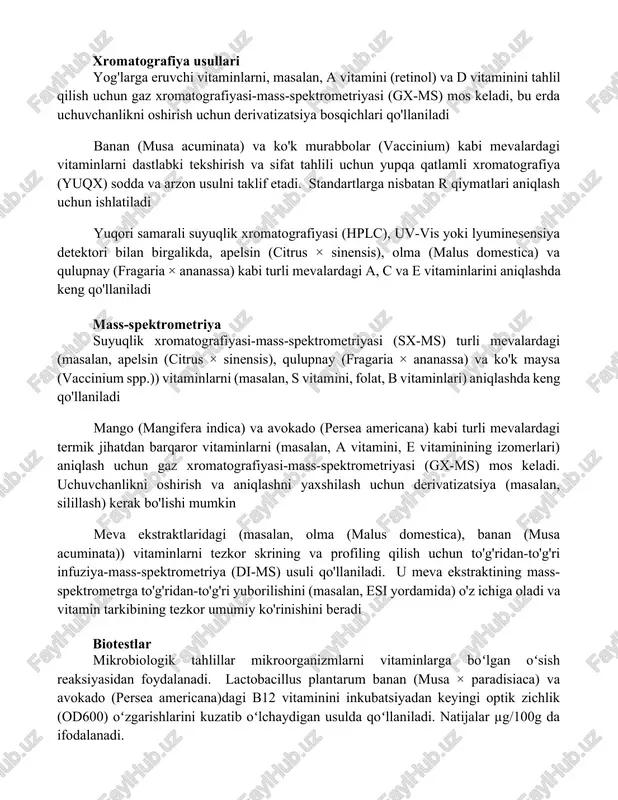chun gaz xromatografiyasi-mass-spektrometriyasi (gx-ms) mos keladi, bu erda uchuvchanlikni oshirish uchun derivatizatsiya bosqichlari qo'llaniladi banan (musa acuminata) va ko'k murabbolar (vaccinium) kabi mevalardagi vitaminlarni dastlabki tekshirish va sifat tahlili uchun yupqa qatlamli xromatografiya (yuqx) sodda va arzon usulni taklif etadi. standartlarga nisbatan rf qiymatlari aniqlash uchun ishlatiladi yuqori samarali suyuqlik xromatografiyasi (hplc), uv-vis yoki lyuminesensiya detektori bilan birgalikda, apelsin (citrus × sinensis), olma (malus domestica) va qulupnay (fragaria × ananassa) kabi turli mevalardagi a, c va e vitaminlarini aniqlashda keng qo'llaniladi mass-spektrometriya suyuqlik xromatografiyasi-mass-spektrometriyasi (sx-ms) turli mevalardagi (masalan, apelsin (citrus × sinensis), qulupnay (fragaria × ananassa) va ko'k maysa (vaccinium spp.)) vitaminlarni (masalan, s vitamini, folat, b vitaminlari) aniqlashda keng qo'llaniladi mango (mangifera indica) va avokado (persea americana) kabi turli mevalardagi termik jihatdan barqaror vitaminlarni (masalan, a vitamini, e vitaminining izomerlari) aniqlash uchun gaz xromatografiyasi-mass-spektrometriyasi (gx-ms) mos keladi. uchuvchanlikni oshirish va aniqlashni yaxshilash uchun derivatizatsiya (masalan, silillash) kerak bo'lishi mumkin …