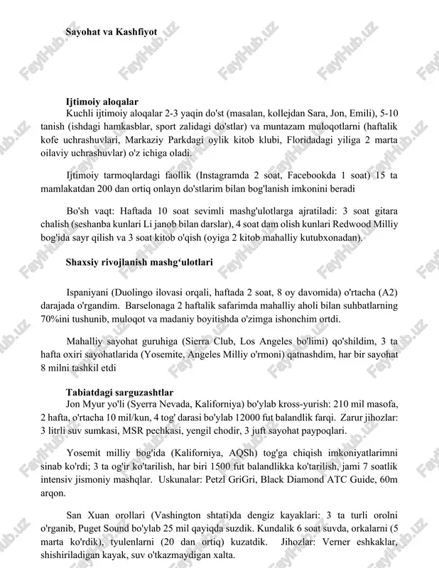 (haftalik kofe uchrashuvlari, markaziy parkdagi oylik kitob klubi, floridadagi yiliga 2 marta oilaviy uchrashuvlar) o'z ichiga oladi. ijtimoiy tarmoqlardagi faollik (instagramda 2 soat, facebookda 1 soat) 15 ta mamlakatdan 200 dan ortiq onlayn do'stlarim bilan bog'lanish imkonini beradi bo'sh vaqt: haftada 10 soat sevimli mashg'ulotlarga ajratiladi: 3 soat gitara chalish (seshanba kunlari li janob bilan darslar), 4 soat dam olish kunlari redwood milliy bog'ida sayr qilish va 3 soat kitob o'qish (oyiga 2 kitob mahalliy kutubxonadan). shaxsiy rivojlanish mashgʻulotlari ispaniyani (duolingo ilovasi orqali, haftada 2 soat, 8 oy davomida) o'rtacha (a2) darajada o'rgandim. barselonaga 2 haftalik safarimda mahalliy aholi bilan suhbatlarning 70%ini tushunib, muloqot va madaniy boyitishda o'zimga ishonchim ortdi. mahalliy sayohat guruhiga (sierra club, los angeles bo'limi) qo'shildim, 3 ta hafta oxiri sayohatlarida (yosemite, angeles milliy o'rmoni) qatnashdim, har bir sayohat 8 milni tashkil etdi tabiatdagi sarguzashtlar jon myur yo'li (syerra nevada, kaliforniya) bo'ylab kross-yurish: 210 mil masofa, 2 …