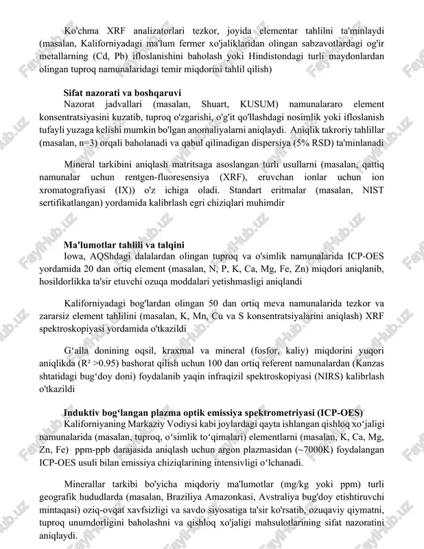 o'g'it qo'llashdagi nosimlik yoki ifloslanish tufayli yuzaga kelishi mumkin bo'lgan anomaliyalarni aniqlaydi. aniqlik takroriy tahlillar (masalan, n=3) orqali baholanadi va qabul qilinadigan dispersiya (5% rsd) ta'minlanadi mineral tarkibini aniqlash matritsaga asoslangan turli usullarni (masalan, qattiq namunalar uchun rentgen-fluoresensiya (xrf), eruvchan ionlar uchun ion xromatografiyasi (ix)) o'z ichiga oladi. standart eritmalar (masalan, nist sertifikatlangan) yordamida kalibrlash egri chiziqlari muhimdir ma'lumotlar tahlili va talqini iowa, aqshdagi dalalardan olingan tuproq va o'simlik namunalarida icp-oes yordamida 20 dan ortiq element (masalan, n, p, k, ca, mg, fe, zn) miqdori aniqlanib, hosildorlikka ta'sir etuvchi ozuqa moddalari yetishmasligi aniqlandi kaliforniyadagi bog'lardan olingan 50 dan ortiq meva namunalarida tezkor va zararsiz element tahlilini (masalan, k, mn, cu va s konsentratsiyalarini aniqlash) xrf spektroskopiyasi yordamida o'tkazildi gʻalla donining oqsil, kraxmal va mineral (fosfor, kaliy) miqdorini yuqori aniqlikda (r² >0.95) bashorat qilish uchun 100 dan ortiq referent namunalardan (kanzas shtatidagi bugʻdoy doni) foydalanib yaqin infraqizil spektroskopiyasi (nirs) kalibrlash o'tkazildi …