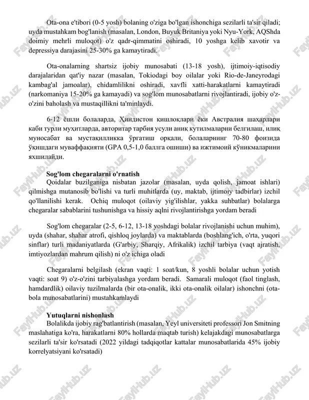 rtsiz ijobiy munosabati (13-18 yosh), ijtimoiy-iqtisodiy darajalaridan qat'iy nazar (masalan, tokiodagi boy oilalar yoki rio-de-janeyrodagi kambag'al jamoalar), chidamlilikni oshiradi, xavfli xatti-harakatlarni kamaytiradi (narkomaniya 15-20% ga kamayadi) va sog'lom munosabatlarni rivojlantiradi, ijobiy o'z-o'zini baholash va mustaqillikni ta'minlaydi. 6-12 yoshli bolalarda, hindiston qishloqlari yoki avstraliya shaharlari kabi turli muhitlarda, avtoritar tarbiya usuli aniq kutilmalarni belgilash, iliq munosabat va mustaqillikka o'rgatish orqali, bolalarning 70-80 foizida o'qishdagi muvaffaqiyati (gpa 0,5-1,0 ballga oshishi) va ijtimoiy ko'nikmalarini yaxshilaydi. sog'lom chegaralarni o'rnatish qoidalar buzilganiga nisbatan jazolar (masalan, uyda qolish, jamoat ishlari) qilmishga mutanosib bo'lishi va turli muhitlarda (uy, maktab, ijtimoiy tadbirlar) izchil qo'llanilishi kerak. ochiq muloqot (oilaviy yig'ilishlar, yakka suhbatlar) bolalarga chegaralar sabablarini tushunishga va hissiy aqlni rivojlantirishga yordam beradi sog'lom chegaralar (2-5, 6-12, 13-18 yoshdagi bolalar rivojlanishi uchun muhim), uyda (shahar, shahar atrofi, qishloq joylarda) va maktablarda (boshlang'ich, o'rta, yuqori sinflar) turli madaniyatlarda (g'arbiy, sharqiy, afrikalik) izchil tarbiya (vaqt ajratish, imtiyozlardan mahrum qilish) ni o'z ichiga …