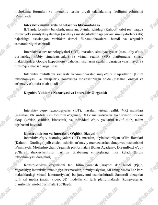 ckboard kabi lmslar onlayn kurslarni o'tkazishni, muhokama forumlari va interaktiv testlar orqali talabalarning faolligini oshirishni ta'minlaydi interaktiv muhitlarda baholash va fikr-mulohaza iltlarda formativ baholash, masalan, o'yinlar ichidagi (kahoot! kabi) real vaqtda testlar yoki simulyatsiyalardagi (aviatsiya mashg'ulotlaridagi parvoz simulyatorlari kabi) bajarishga asoslangan vazifalar darhol fikr-mulohazalarni beradi va o'rganish samaradorligini oshiradi interaktiv o'quv texnologiyalari (iot), masalan, simulyatsiyalar (mas., oliy o'quv yurtlaridagi tibbiy simulyatsiyalar) va virtual reallik (vr) platformalari (mas., maktablardagi google expeditions) baholash usullarini sezilarli darajada yaxshilaydi va turli o'quv maqsadlariga (mas interaktiv muhitlarda samarali fikr-mulohazalar aniq o'quv maqsadlarini (blum taksonomiyasi 1-6 darajalari), kontekstga moslashtirilgan holda (masalan, onlayn va an'anaviy o'qitish) talab qiladi kognitiv yuklama nazariyasi va interaktiv o'rganish interaktiv o'quv texnologiyalari (iot), masalan, virtual reallik (vr) muhitlari (masalan, vr sinfida rim forumini o'rganish), 3d vizualizatsiyalar, ko'p sensorli teskari aloqa (ko'rish, eshitish, kinestetik) va individual o'quv yo'llarini taklif qilib, ta'lim tajribasini boyitadi konstruktivizm va interaktiv o'qitish dizayni interaktiv o'quv texnologiyalari (iot), masalan, …