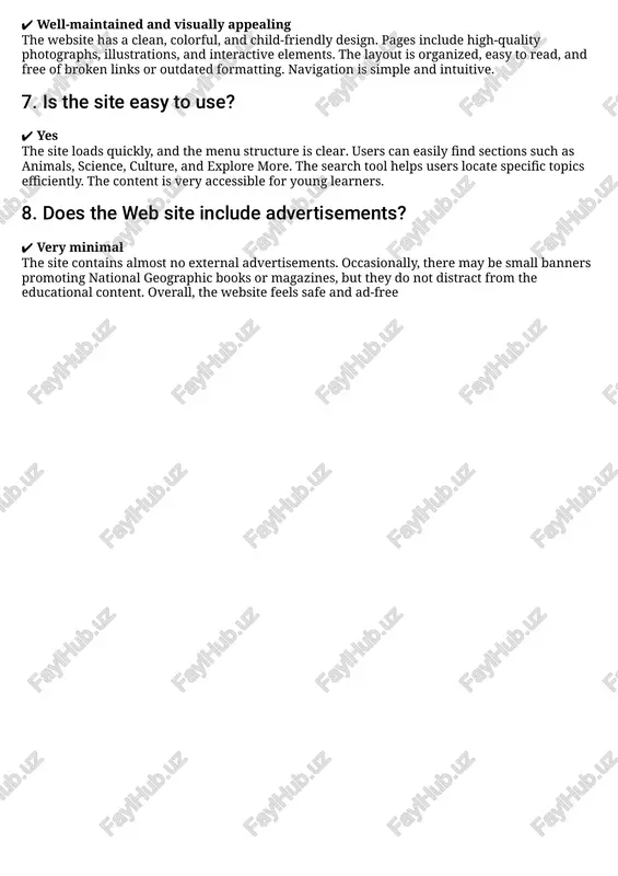 res that readers have access to up-to-date and accurate content. 6. how does the site look? https://kids.nationalgeographic.com/ ✔ well-maintained and visually appealing the website has a clean, colorful, and child-friendly design. pages include high-quality photographs, illustrations, and interactive elements. the layout is organized, easy to read, and free of broken links or outdated formatting. navigation is simple and intuitive. 7. is the site easy to use? ✔ yes the site loads quickly, and the menu structure is clear. users can easily find sections such as animals, science, culture, and explore more. the search tool helps users locate specific topics efficiently. the content is very accessible for young learners. 8. does the web site include advertisements? ✔ very minimal the site contains almost no external advertisements. occasionally, there may be small banners promoting national geographic books or magazines, but they do not distract from the educational content. overall, the website feels …