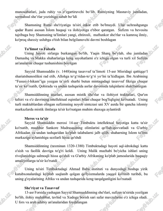 inkor etib bo'lmaydi. ular uchrashgunga qadar rumi asosan islom huquqi va ilohiyotiga e'tibor qaratgan. sufizm va bevosita tajribaga boy shamsning ta'limlari yangi, ehtirosli, maftunkor she'rlar va kamroq ilmiy, ko'proq shaxsiy uslubga o'tish bilan belgilanuvchi davrni boshlagan ta'limot va falsafa uning hayoti sirlarga burkangan bo'lib, yaqin sharq bo'ylab, shu jumladan damashq va makka shaharlariga keng sayohatlarni o'z ichiga olgan va turli xil sufizm an'analarini chuqur tushunishini boyitgan sayyid shamsuddin (v. 1448)ning tasavvuf ta’limoti 15-asr misridagi qattiqqo‘l shariatshunoslikni rad etib, allohga to‘g‘ridan-to‘g‘ri yo‘lni ta’kidlagan. ibn arabining “fususi-l-hikam”iga yozgan ta’sirli sharhi butun mintaqadagi tasavvuf fikriga chuqur ta’sir ko‘rsatib, qohirada va undan tashqarida asrlar davomida talqinlarni shakllantirgan shamsiddinning asarlari, asosan mistik she'rlar va ilohiyot traktatlari, qur'on tafsiri va o'z davrining intellektual oqimlari bilan chuqur bog'liqligini ko'rsatadi. uning turli maktablardan olingan sufizmning noyob sintezasi uni xv asrda bir qancha islomiy markazlarda mistik ilmlarga ta'sir ko'rsatgan muhim shaxsga aylantirdi meros va ta'sir sayyid shamsiddin merosi 14-asr …
