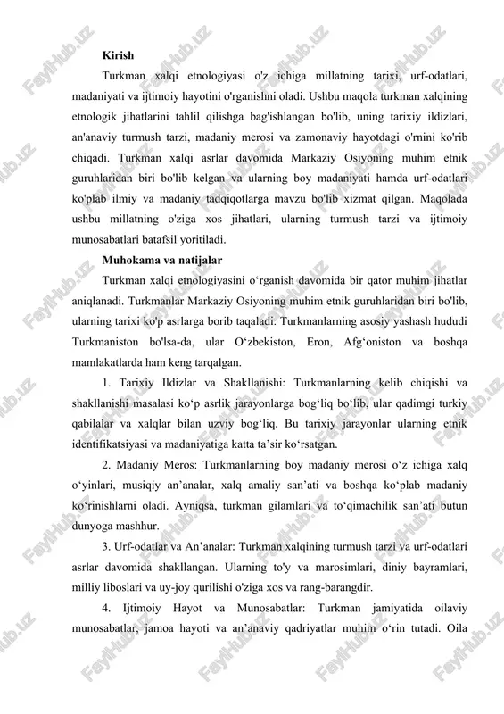 an. kirish turkman xalqi etnologiyasi o'z ichiga millatning tarixi, urf-odatlari, madaniyati va ijtimoiy hayotini o'rganishni oladi. ushbu maqola turkman xalqining etnologik jihatlarini tahlil qilishga bag'ishlangan bo'lib, uning tarixiy ildizlari, an'anaviy turmush tarzi, madaniy merosi va zamonaviy hayotdagi o'rnini ko'rib chiqadi. turkman xalqi asrlar davomida markaziy osiyoning muhim etnik guruhlaridan biri bo'lib kelgan va ularning boy madaniyati hamda urf-odatlari ko'plab ilmiy va madaniy tadqiqotlarga mavzu bo'lib xizmat qilgan. maqolada ushbu millatning o'ziga xos jihatlari, ularning turmush tarzi va ijtimoiy munosabatlari batafsil yoritiladi. muhokama va natijalar turkman xalqi etnologiyasini o‘rganish davomida bir qator muhim jihatlar aniqlanadi. turkmanlar markaziy osiyoning muhim etnik guruhlaridan biri bo'lib, ularning tarixi ko'p asrlarga borib taqaladi. turkmanlarning asosiy yashash hududi turkmaniston bo'lsa-da, ular o‘zbekiston, eron, afg‘oniston va boshqa mamlakatlarda ham keng tarqalgan. 1. tarixiy ildizlar va shakllanishi: turkmanlarning kelib chiqishi va shakllanishi masalasi ko‘p asrlik jarayonlarga bog‘liq bo‘lib, ular qadimgi turkiy qabilalar va xalqlar bilan uzviy bog‘liq. bu …