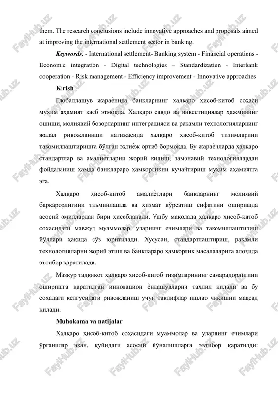 nking system - financial operations - economic integration - digital technologies – standardization - interbank cooperation - risk management - efficiency improvement - innovative approaches kirish globallashuv jaraѐnida banklarning xalqaro hisob-kitob sohasi muhim ahamiyat kasb etmoqda. xalqaro savdo va investitsiyalar hajmining oshishi, moliyaviy bozorlarning integratsiyasi va raqamli texnologiyalarning jadal rivojlanishi natijasida xalqaro hisob-kitob tizimlarini takomillashtirishga bo'lgan ehtiѐj ortib bormoqda. bu jaraѐnlarda xalqaro standartlar va amaliѐtlarni joriy qilish, zamonaviy texnologiyalardan foydalanish hamda banklararo hamkorlikni kuchaytirish muhim ahamiyatga ega. xalqaro hisob-kitob amaliѐtlari banklarning moliyaviy barqarorligini ta'minlashda va xizmat ko'rsatish sifatini oshirishda asosiy omillardan biri hisoblanadi. ushbu maqolada xalqaro hisob-kitob sohasidagi mavjud muammolar, ularning echimlari va takomillashtirish yo'llari haqida so'z yuritiladi. xususan, standartlashtirish, raqamli texnologiyalarni joriy etish va banklararo hamkorlik masalalariga alohida e'tibor qaratiladi. mazkur tadqiqot xalqaro hisob-kitob tizimlarining samaradorligini oshirishga qaratilgan innovatsion ѐndashuvlarni tahlil qiladi va bu sohadagi kelgusidagi rivojlanish uchun takliflar ishlab chiqishni maqsad qiladi. muhokama va natijalar xalqaro hisob-kitob sohasidagi …