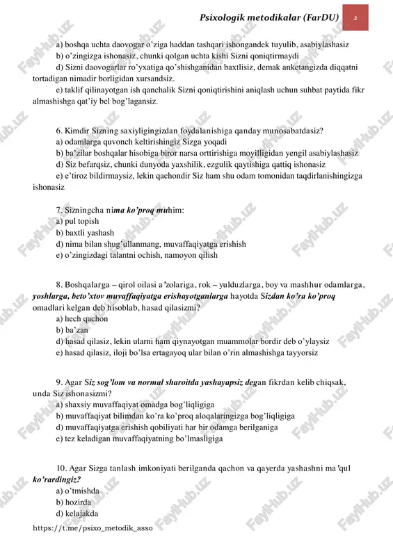 akat qilasiz. 5. siz bo’sh lavozimga to’rt daovogardan bittasisiz, sizni suhbatga chaqirishlaridan oldin kutish xonasida nimalarni his qilasiz? psixologik metodikalar (fardu) 2 https://t.me/psixo_metodik_asso a) boshqa uchta daovogar o’ziga haddan tashqari ishongandek tuyulib, asabiylashasiz b) o’zingizga ishonasiz, chunki qolgan uchta kishi sizni qoniqtirmaydi d) sizni daovogarlar ro’yxatiga qo’shishganidan baxtlisiz, demak anketangizda diqqatni tortadigan nimadir borligidan xursandsiz. e) taklif qilinayotgan ish qanchalik sizni qoniqtirishini aniqlash uchun suhbat paytida fikr almashishga qat’iy bel bog’lagansiz. 6. kimdir sizning saxiyligingizdan foydalanishiga qanday munosabatdasiz? a) odamlarga quvonch keltirishingiz sizga yoqadi b) ba’zilar boshqalar hisobiga biror narsa orttirishiga moyilligidan yengil asabiylashasiz d) siz befarqsiz, chunki dunyoda yaxshilik, ezgulik qaytishiga qattiq ishonasiz e) e’tiroz bildirmaysiz, lekin qachondir siz ham shu odam tomonidan taqdirlanishingizga ishonasiz 7. sizningcha nima ko’proq muhim: a) pul topish b) baxtli yashash d) nima bilan shug’ullanmang, muvaffaqiyatga erishish e) o’zingizdagi talantni ochish, namoyon qilish 8. boshqalarga – qirol oilasi a’zolariga, rok – yulduzlarga, boy va …
