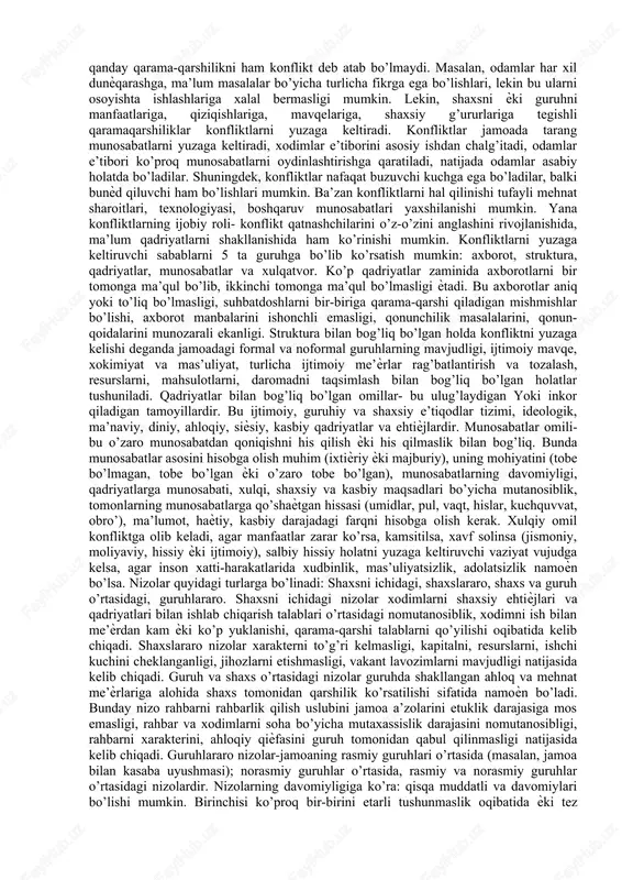 nson xatti-harakatlarida aniqlik kasb etadi; ijobiy xatti-harakatlarda namoyon boʻlishi — xushxulqlilik, salbiy aʼmollardagi koʻrinishi — badxulqlilik deb ataladi. xushxulq inson muloyim, shirinsuxan, oqkoʻngil, mexribonlik bilan munosabatda boʻlsa, badxulq odam qoʻpol, bemehr va h.k. boʻladi. nizolarning kelib chiqish sababi. xodimlar adaptatsiyasi/moslashuvini boshqarish. xodimning o‘zgaruvchan sharoitlarga yoki yangi ish joyiga moslashishini va tez orada jamoa hayotiga qo‘shilib ketishni nazarda tutadi. xodimlarni tashkilot maqsadi sari yetaklash, tashkilot maqsadlariga xodimlar faolligi va ishtiroki orqali erishish. xodimlarni motivatsiyalash, ya’ni ularda tashkilot maqsadi yo‘lida mehnat qilish uchun ishtiyoq uyg‘otish. motivatsiyaning asosiy mazmun- mohiyati tashkilot maqsadi va xodim manfaatlarini uyg‘unlashtirishdan iborat bo‘lib, aynan shu mas’uliyatli vazifa, odatda rahbar zimmasiga yuklanadi.lekin ayrim vaqtlarda korhona yoki tashkilotdagi nizoli vaziyatlar korhona yoki tashkilotning rivojlanishiga halaqt beradi yoki hodimlarning tashkilotga moslashishiga halaqt beradi nizoli vaziyatlar nizo-bu odamlarni shaxsiy va ijtimoiy masalalarni xal qilishi bilan bog’liq holda yuzaga keladigan qarama-qarshilikdir. konfliktda tomonlarning biri tomonidan ikkinchi tomondagi odamni hulqini, fikrini, hislarini o’zgartirishini talab …
