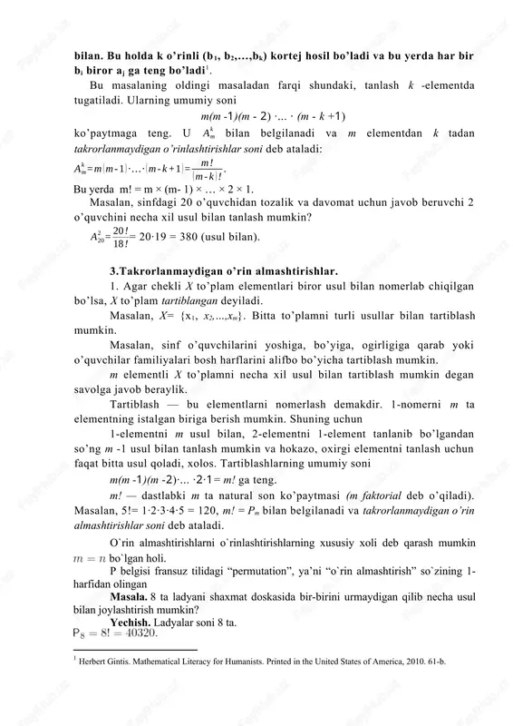 bilan. bu holda k o’rinli (b1, b2,…,bk) kortej hosil bo’ladi va bu yerda har bir bi biror aj ga teng bo’ladi[footnoteref:1]. [1: herbert gintis. mathematical literacy for humanists. printed in the united states of america, 2010. 61-b. ] bu masalaning oldingi masaladan farqi shundaki, tanlash k -elementda tugatiladi. ularning umumiy soni m(m -1)(m - 2) ·... · (m - k +1) ko’paytmaga teng. u bilan belgilanadi va m elementdan k tadan takrorlanmaydigan o’rinlashtirishlar soni deb ataladi: bu yerda m! = m × (m- 1) × … × 2 × 1. masalan, sinfdagi 20 o’quvchidan tozalik va davomat uchun javob beruvchi 2 o’quvchini necha xil usul bilan tanlash mumkin? = 20·19 = 380 (usul bilan). 3.takrorlanmaydigan o’rin almashtirishlar. 1. agar chekli x to’plam elementlari biror usul bilan nomerlab chiqilgan bo’lsa, x to’plam tartiblangan deyiladi. masalan, x= {x1, x2,…,xm}. bitta to’plamni turli usullar bilan tartiblash mumkin. masalan, sinf o’quvchilarini yoshiga, bo’yiga, ogirligiga …