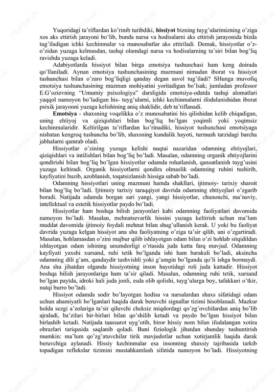 yg’otadi. biz xavf ostida qolganimizda qo’rquvni his qilamiz, dushman ustidan g’alaba qozonish yoki qiyinchilikni yengish zavq uyg’otadi. hissiyot tushunchasiga adabiyotlarda turlicha ta’riflar uchraydi jumladan; a.v.petrovskiy tahriri ostida chiqqan «umumiy psixologiya» darsligida hissiyot - kishining o’z hayotida nimalar yuz berayotganiga, nimalarni bilib olayotganiga yoki nima bilan mashg’ul bo’layotganiga nisbatan o’zicha turli xil shaklda bildiradigan kichik munosabatdir. m.vohidovning «bolalar psixologiyasi» o’quv qo’llanmasida hissiyot deb-tashqi olamdagi narsa va hodisalarga bo’lgan ichki kechinmalarimizning ongimizda aks ettirilishga aytiladi. q.turg’unov muallifligidagi lug’atda hissiyot-shaxsning voqelikdagi narsa va hodisalarga, kishilarga hamda o’z-o’ziga bo’lgan munosabatlarida kelib chiqadigan yoqimli yoki yoqimsiz kechinmalardan iborat. professor e.g’oziev muallifligidagi «umumiy psixologiya» darsligida hissiyot odamda, tirik mavjudotlar miyasida, ya’ni shaxslarning ehtiyojlarini qondiruvchi va unga monelik qiluvchi ob’ektlarga nisbatan uning munosabatlarini aks ettirish ma’nosida qo’llaniladi. yuqoridagi ta’riflardan ko’rinib turibdiki, hissiyot bizning tuyg’ularimizning o’ziga xos aks ettirish jarayoni bo’lib, bunda narsa va hodisalarni aks ettirish jarayonida bizda tug’iladigan ichki kechinmalar va munosabatlar aks ettiriladi. demak, hissiyotlar …