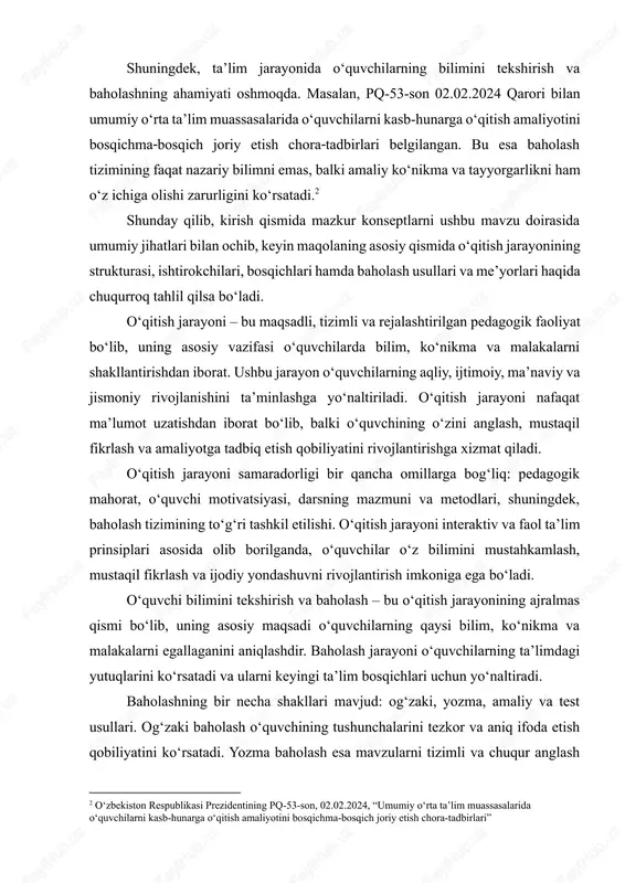 on 02.02.2024 qarori bilan umumiy o‘rta ta’lim muassasalarida o‘quvchilarni kasb‑hunarga o‘qitish amaliyotini bosqichma‐bosqich joriy etish chora‐tadbirlari belgilangan. bu esa baholash tizimining faqat nazariy bilimni emas, balki amaliy ko‘nikma va tayyorgarlikni ham o‘z ichiga olishi zarurligini ko‘rsatadi.[footnoteref:2] [2: o‘zbekiston respublikasi prezidentining pq‑53-son, 02.02.2024, “umumiy o‘rta ta’lim muassasalarida o‘quvchilarni kasb‑hunarga o‘qitish amaliyotini bosqichma-bosqich joriy etish chora-tadbirlari”] shunday qilib, kirish qismida mazkur konseptlarni ushbu mavzu doirasida umumiy jihatlari bilan ochib, keyin maqolaning asosiy qismida o‘qitish jarayonining strukturasi, ishtirokchilari, bosqichlari hamda baholash usullari va me’yorlari haqida chuqurroq tahlil qilsa bo‘ladi. o‘qitish jarayoni – bu maqsadli, tizimli va rejalashtirilgan pedagogik faoliyat bo‘lib, uning asosiy vazifasi o‘quvchilarda bilim, ko‘nikma va malakalarni shakllantirishdan iborat. ushbu jarayon o‘quvchilarning aqliy, ijtimoiy, ma’naviy va jismoniy rivojlanishini ta’minlashga yo‘naltiriladi. o‘qitish jarayoni nafaqat ma’lumot uzatishdan iborat bo‘lib, balki o‘quvchining o‘zini anglash, mustaqil fikrlash va amaliyotga tadbiq etish qobiliyatini rivojlantirishga xizmat qiladi. o‘qitish jarayoni samaradorligi bir qancha omillarga bog‘liq: pedagogik mahorat, o‘quvchi motivatsiyasi, …